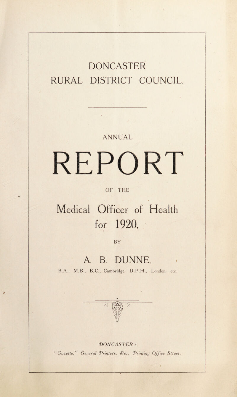 DONCASTER RURAL DISTRICT COUNCIL. ANNUAL REPORT OF THE * « Medical Officer of Health for 1920, BY A. B. DUNNE. M.B., B.C., Cam bridge, D.P.H., London, etc. • e) ] r u PON CASTER : “Gazette, General Printers, &c., Printing Office Street.