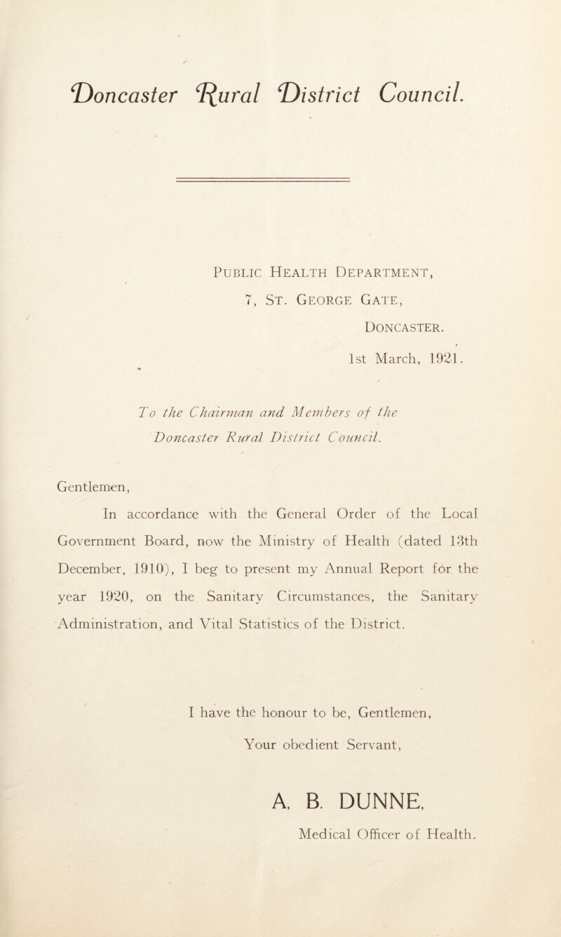 ‘Doncaster D.ural 'District Council. Public Health Department, 7, St. George Gate, Doncaster. 1st March, 1921. To the Chairman and Members of the Doncaster Dural District Council. Gentlemen, In accordance with the General Order of the Local Government Board, now the Ministry of Health (dated 13th December, 1910), I beg to present my Annual Report for the year 1920, on the Sanitary Circumstances, the Sanitary Administration, and Vital Statistics of the District. I have the honour to be, Gentlemen, Your obedient Servant, A, B. DUNNE. Medical Officer of Health.