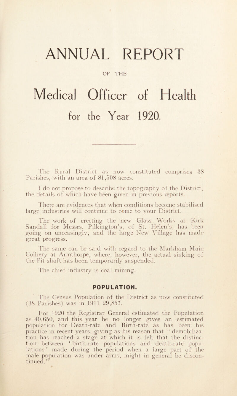 / ANNUAL REPORT OF THE Medical Officer of Health for the Year 1920. The Rural District as now constituted comprises 38 Parishes, with an area of 81,508 acres. I do not propose to describe the topography of the Districtt the details of which have been given in previous reports. There are evidences that when conditions become stabilised large industries will continue to come to your District. The work of erecting the new Glass Works at Kirk Sandall for Messrs. Pilkington’s, of St. Helen’s, has been going on unceasingly, and the large New Village has made great progress. The same can be said with regard to the Markham Main Colliery at Armthorpe, where, however, the actual sinking of the Pit shaft has been temporarily suspended. The chief industry is coal mining. POPUIATSOM. The Census Population of the District as now constituted (38 Parishes) was in 1911 29,857. For 1920 the Registrar General estimated the Population as 40,650, and this year he no longer gives an estimated population for Death-rate and Birth-rate as has been his practice in recent years, giving as his reason that <c demobiliza- tion has reached a stage at which it is felt that the distinc- tion between c birth-rate populations and death-rate popu- lations ’ made during the period when a large part of the male population was under arms, might in general be discon- tinued.”