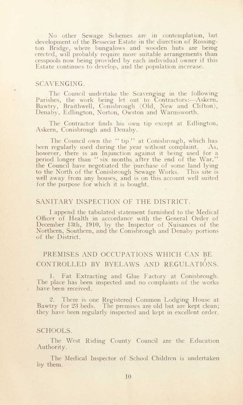 No other Sewage Schemes are in contemplation, but development of the Bessecar Estate in the direction of Rossmg- ton Bridge, where bungalows and wooden huts are being erected, will probably require more suitable arrangements than cesspools now being provided by each individual owner if this Estate continues to develop, and the population increase. SCAVENGING. The Council undertake the Scavenging in the following Parishes, the work being let out to Contractors:—Askern, Bawtry, Braithwell, Conisbrough (Old, New and Clifton), Denaby, Edlington, Norton, Owston and Warmsworth. 1'he Contractor finds his own tip except at Edlington, Askern, Conisbrough and Denaby. The Council own the “ tip ” at Conisbrough, which has been regularly used during the year without complaint. As, however, there is an Injunction against it being used for a period longer than “ six months after the end of the War,” the Council have negotiated the purchase of some land lying to the North of the Conisbrough Sewage Works. This site is well away from any houses, and is on this account well suited for the purpose for which it is bought. SANITARY INSPECTION OF THE DISTRICT. I append the tabulated statement furnished to the Medical Officer of Health in accordance with the General Order of December 13th, 1910, by the Inspector of Nuisances of the Northern, Southern, and the Conisbrough and Denaby portions of the District. PREMISES AND OCCUPATIONS WHICH CAN BE I CONTROLLED BY BYELAWS AND REGULATIONS. 1. Fat Extracting and Glue Factory at Conisbrough. The place has been inspected and no complaints of the works have been received. 2. There is one Registered Common Lodging House at Bawtry for 23 beds. The premises are old but are kept clean; they have been regularly inspected and kept in excellent order. SCHOOLS. The West Riding County Council are the Education Authority. The Medical Inspector of School Children is undertaken by them.