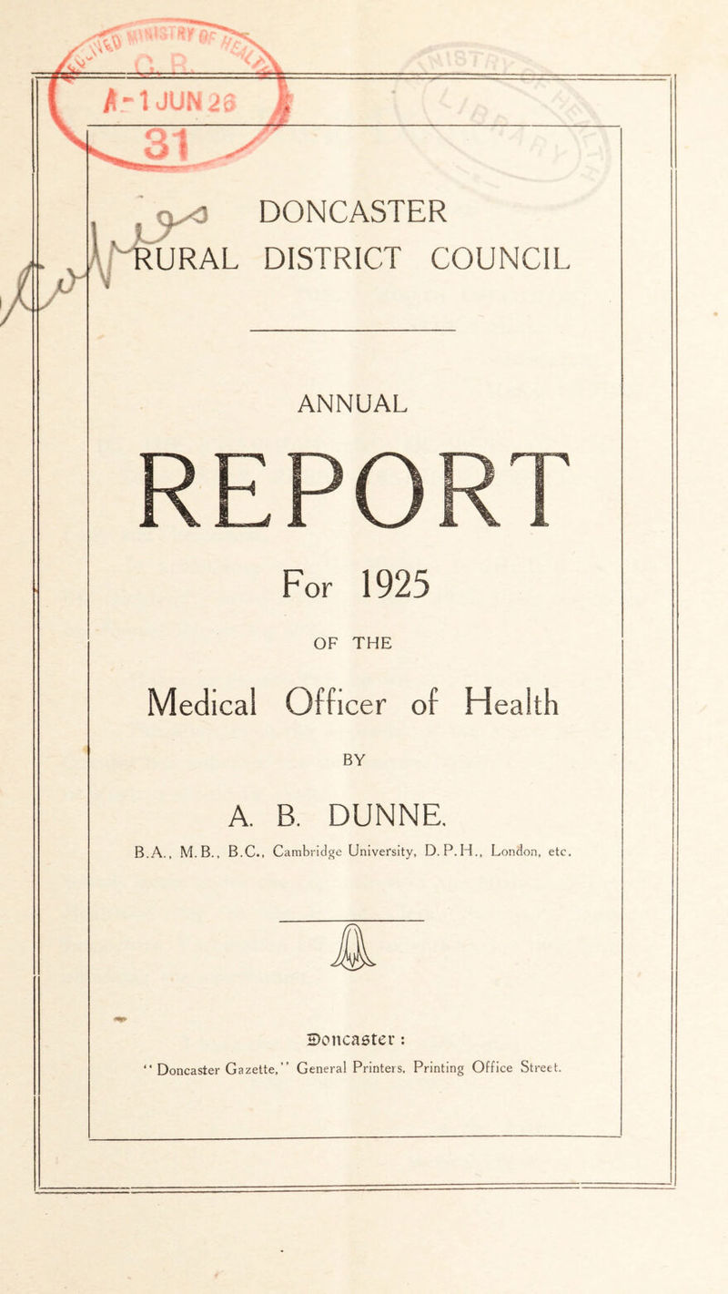 URAL DISTRICT COUNCIL ANNUAL REPORT For 1925 OF THE Medical Officer of Health BY A. B. DUNNE. B.A., M.B., B.C., Cambridge University, D.P.H., London, etc. S)onca6ter; Doncaster Gazette,” General Printers. Printing Office Street.