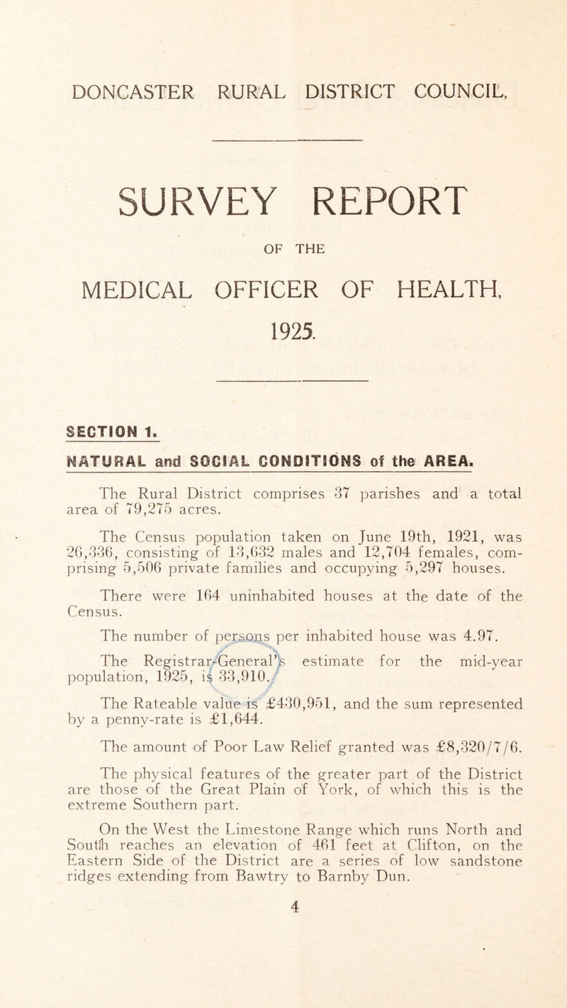 SURVEY REPORT OF THE MEDICAL OFFICER OF HEALTH 1925. SECTION 1. NATURAL and SOCIAL CONDITIONS of the AREA. The Rural District comprises 37 parishes and a total area of 79,275 acres. The Census population taken on June 19th, 1921, was 26,336, consisting of 13,632 males and 12,704 females, com- prising 5,506 private families and occupying 5,297 houses. There were 164 uninhabited houses at the date of the Census. The number of persons per inhabited house was 4.97. 'X The Registrar/Generahfe estimmte for the mid-year population, 1925, i$ 33,910./ The Rateable value is £430,951, and the sum represented by a penny-rate is £1,644. The amount of Poor Law Relief granted was £8,320/7/6. The physical features of the greater part of the District are those of the Great Plain of York, of v/hich this is the extreme Southern part. On the West the Limestone Range which runs North and Soutlh reaches an elevation of 461 feet at Clifton, on the Eastern Side of the District are a series of low sandstone ridges extending from Bawtry to Barnby Dun.