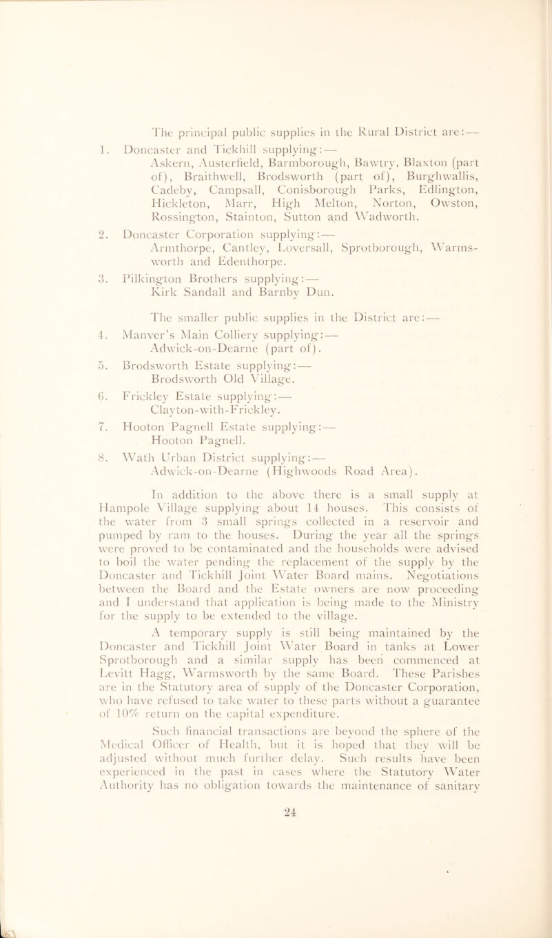 1. I'hc principal public supplies in the Rural District are: — Doncaster and Tickhill supplying': — Askern, Austerlield, Barmborough, Bawtry, Blaxton (part of), Braithwell, Brodsworth (part of), Burg-hwallis, Cadeby, Campsall, Conisborough Parks, Edlington, Hickleton, Marr, High Melton, Norton, Owston, Rossington, Stainton, Sutton and Wadworth. 2. Doncaster Corporation supplying: — Armthorpe, Cantley, Loversall, Sprotborough, Warms- worth and Edenthorpe. 3. Pilkington Brothers supplying:^— Kirk Sandall and Barnby Dun. The smaller public supplies in the District are:-— 4. Manver’s Main Colliery supplying: — Adwick-on-Dearne (part of). 5. Brodsworth Estate supplying: — Brodsworth Old Ahllage. G. Erickley Estate supplying: — Clayton-with-Frickley. 7. Hooton Pagnell Estate supplying:—- Hooton Pagnell. 8. Wath Urban District supplying: — Adwick-on-Dearne (Highwoods Road Area). In addition to the above there is a small supply at Hampole Aallage supplying about 14 houses. 44'iis consists of the water from 3 small springs collected in a reservoir and pumped by ram to the houses. During the year all the springs were proved to be contaminated and the households were advised to boil the water pending the replacement of the siipplv by the Doncaster and Ihckhill Joint Water Board mains. Negotiations between the Board and the Estate owners are now proceeding and I understand that application is being made to the Ministrv for the supply to be extended to the village. A temporary supply is still being maintained by the Doncaster and 44ckhill Joint Water Board in tanks at Lower Sprotborough and a similar supply has been commenced at Levitt Hagg, Warmsworth by the same Board. These Parishes are in the Statutory area of supply of the Doncaster Corporation, who have refused to take water to these parts without a guarantee of 10% return on the capital expenditure. vSuch financial transactions arc beyond the sphere of the Medical Officer of Health, but it is hoped that thev will be adjusted without much further delay. Such results have been experienced in the past in cases where the Statutorv WMter Authority has no obligation towards the maintenance of sanitarv