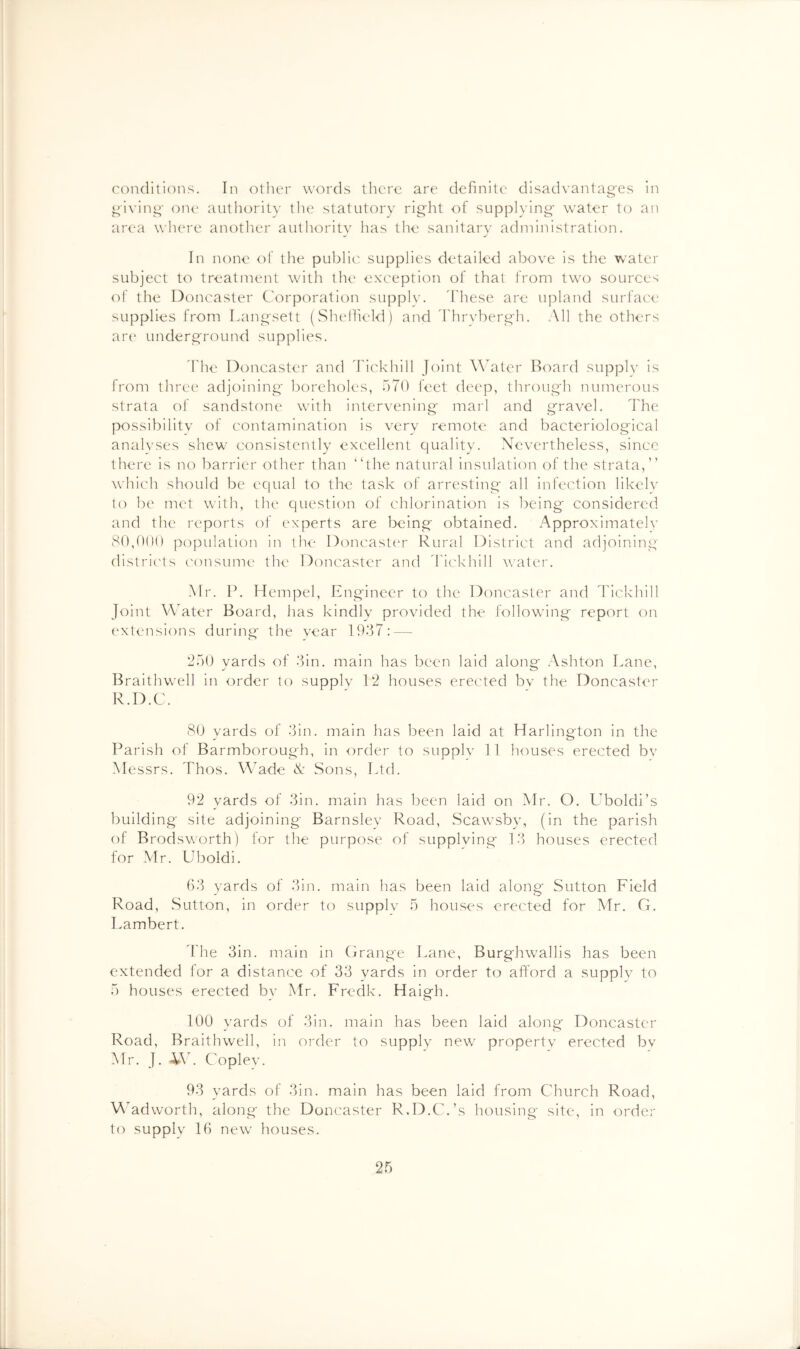 conditions. In oilier words there are definite disadvantao'es in ^iviiii^- OIK' authority tlie statutory rig'ht of supplying* water to an area wlu're another authority has the sanitary administration. In none of the pubhu' supplies detailed above is the water subject to treatment with the ex'c'eption of that from two sources of the Doncaster C'orporation supply. 'These are upland surface supplies from Lang'sett (ShelTu'ld) and 'Thryberg'h. All the others art' undergi'round supplies. 'The Doncaster and 'Tickhill Joint Water Board supply is from three adjoining* boreholes, 570 feet deep, throug*h numerous strata of sandstone with intervening* marl and g*ravel. The possibility of contamination is very remote and bacteriolog'ical analyses shew consistently excellent quality. Nevertheless, since there is no barrier other than “the natural insulation of the strata,” which should be equal to the task of arresting* all infection likely to be met with, the question of chlorination is being* considered and the reports of experts are being* obtained. Approximately 80,{)()() population in the Doncaster Rural District and adjoining distric'ts consume the Doncaster and dhckhill water. Mr. P. Hempel, Engineer to the Doncaster and I'ickhill Joint Water Board, has kindly provided the follow’ing report on extensions during the year 1937: — 250 yards of 3in. main has been laid along Ashton Lane, Braithwell in order to supply 12 houses erected by the Doncaster R.D.C. 80 yards of 3in. main has been laid at Harlington in the Parish of Barmborough, in order to supply 11 houses erected bv Messrs. Thos. Wade N Sons, Ltd. 92 yards of 3in. main has been laid on Mr. O. LToldi’s building site adjoining* Barnsley Road, Scawsby, (in the parish ol Brodsworth) for the purpose of supplying 13 houses erected for Air. Uboldi. 63 yards of 3in. main has been laid along Sutton Lield Road, Sutton, in order to supply 5 houses erected for Mr. G, Lambert. 'The 3in. main in Grange Lane, Burghwallis has been extended tor a distance of 33 yards in order to afford a supply to 5 houses erected by Mr. Fredk. Haigh. 100 yards of 3in. main has been laid along Doncaster Road, Braithwell, in order to supply new property erected bv Mr. J. -itW Copley. 93 yards of 3in. main has been laid from Church Road, M'adworth, along* the Doncaster R.D.C.’s housing site, in order to supply 16 new houses.