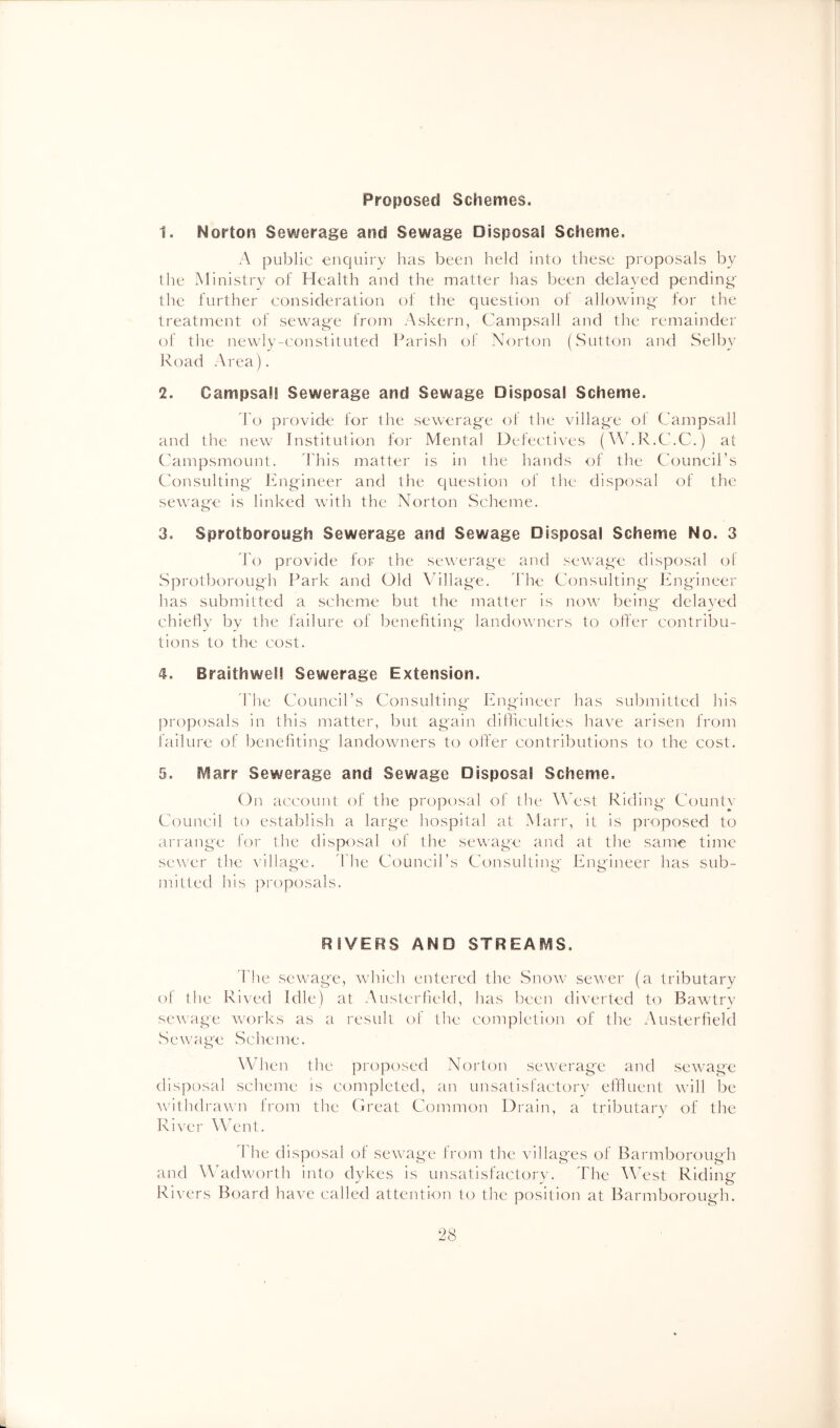 Proposed Schemes. 1. Norton Sewerage and Sewage Disposal Scheme. A public enquiry has been held into these proposals by the Ministry of Health and the matter has been delayed pending' the further consideration of the question of allowing tor the treatment of sewage from Askern, Campsall and the remainder of the newly-constituted Parish of Norton (Sutton and Selby Road Area). 2. Campsall Sewerage and Sewage Disposal Scheme. d o provide for the sewerage of the village ol Campsall and the new Institution for Mental Defectives (’WhR.C.C.) at Campsmount. ddiis matter is in the hands of the Council’s Consulting hlngineer and the question of the disposal of the sewage is linked with the Norton Scheme. 3. Sprotborongh Sewerage and Sewage Disposal Scheme No. 3 d'o provide for the sewerage and sewage disposal of Sprotborongh Park and Old Adllag'e. dd'ie Consulting Engineer has submitted a scheme but the matter is now being delaved chiehy by the failure of benefiting landowners to offer contribu- tions to the cost. 4. Braithwel! Sewerage Extension. I'he Council’s Consulting Eiigineer has submitted his proposals in this niatter, but again difficulties have arisen froni failure of benefiting landowners to offer contributions to the cost. 5. 5\1arr Sewerage and Sewage Disposal Scheme. On account of the proposal of the AANst Riding Comity Council to establish a large hospital at Marr, it is proposed to arrange for the disposal of the sew'age and at the same time sew'cr the \’illage. ddie Council’s Consulting Engineer has sub- mitted his pi'oposals. RIVERS AND STREAMS. d'he sewage, wdiich entered the Snow sewer (a tributary of the Rived Idle) at Austcrfield, has been diverted to Bawtrv sewage Avorks as a result of the completion of the Austerfield Sewage Scheme. When the proposed Norton sewerage and sewage disposal scheme is completed, an unsatisfactorv effluent will be AX’ithdrawn from the Creat Common Drain, a tributary of the Ri\x'r Went. d'he disposal of seAvage from the villages of Barmborough and W'adworth into dvkes is unsatisfactorv. ddie '\\Nst Riding Rivers Board have called attention to the position at Barmborough.