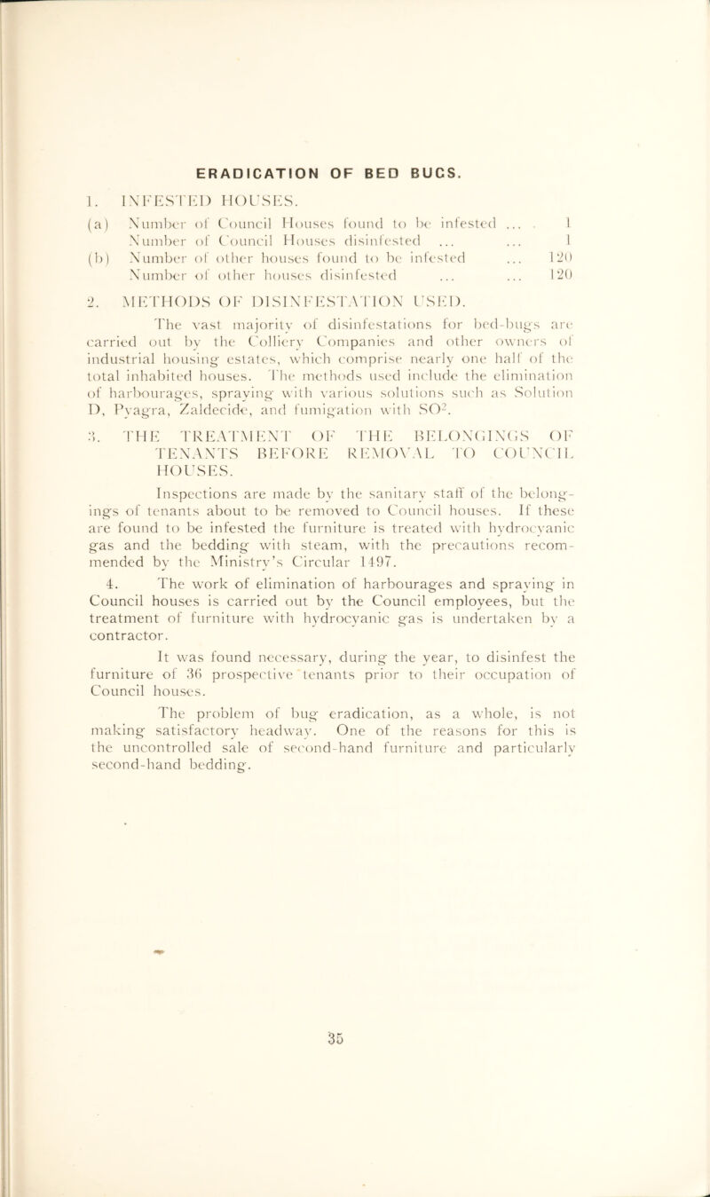 ERADICATION OF BED BUGS. 1. H()i\sKs. (a) XiimlxM' of Council Houses fouiul to Ih‘ infested ... I \uinl)er of C'ouncil Houses disinlesled ... ... 1 (h) Number of other houses found to be infested ... 120 Number of other houses disinfested ... ... 120 ') Mld'HODS OF DISINFFS'rAd'lON CSKI). d'he vast majority of disinfestations tor bed-bugs ari‘ carried out by the Colliery Companies and other owners ol industrial housing estates, which comprise nearly one hall of th<^ total inhabited houses. d'h{“ methods used include the elimination of harbourages, spraying with yarious solutions siu'h as vSoluti(')n 1), Pyagra, Zaldecide, and fumigation with vSO^. 2,. riih: rRKA'i'MKN'r of fhf bfloncincs of TFXAXI'S BEFORF RFMO\'AL I'O COCXCIE HOlhSES. Inspections are made by the sanitary staff of the belong- ings of tenants about to be removed to Council houses. If these are found to be infested the furniture is treated with hydrocvanic gas and the bedding with steam, with the precautions recom- mended by the Ministry’s Circular 1497. 4. The work of elimination of harbourages and spraving in Council houses is carried out by the Council employees, but the treatment of furniture with hydrocyanic gas is undertaken by a contractor. It was found necessary, during the year, to disinfest the furniture of 3(5 prospective tenants prior to their occupation of Council houses. The problem of bug eradication, as a whole, is not making satisfactory headway. One of the reasons for this is the uncontrolled sale of second-hand furniture and particularly second-hand bedding.