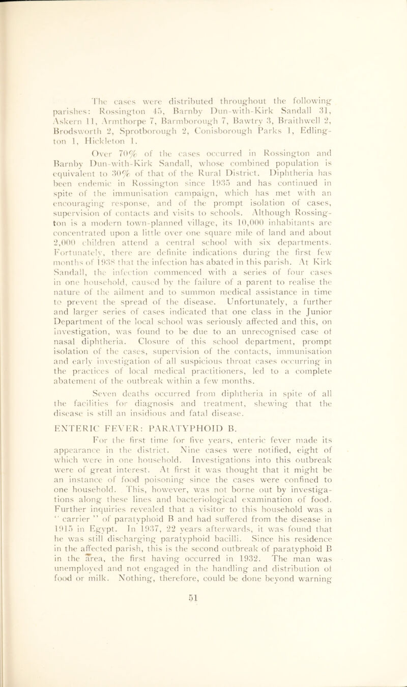 'I'lu' case's were distributed througliout the j')arislu's; Ixossini^t on 45, Barnbv I)un-\vIth-Kirk Saudall 5J, Askern 11, Armthorpe T, Bann1)()roui4h 7, 14awtry 5, Braitlnvcll '2, Brodsworth 2, Sprotberougb *2, Conlsborou^h Parks J, Edlin^'- t(')n 1, Hickk'ton 1. Over Td% cf the c'ases occurred in Ivossing'ton and Barnby Dun-with-Kirk Sandall, whose combined population Is equivalent to of that of the Rural District. Dlplitheria has been endemie' in Rossiiiirton since 19‘)5 and has continued in spite of the immunisation campaig-n, which has met with an encouraging response, and of the prompt isolation of cases, supervision of contacts and visits to schools. Although Rosslng- ton is a modt'rn town-planned village, its 10,000 Inhabitants are concentrated upon a little over one square mile of land and about 2,000 children attend a central school with six departments. Fortunately, there an' dcfmite indications during the first few namths of lO’lS that the infection has abated In this parish. At Kirk Sandall, the infcc'tion commenced with a series of four cases in one household, caused bv the failure of a parent to realise the nature of the ailment and to summon medical assistance In time to prevent the spread of the disease. Unfortunately, a further and larg'er series of cases Indicated that one class in the Junior Department of the local school was seriously affected and this, on Investigation, was found to be due to an unrecognised case of nasal diphtheria. Closure of this school department, prompt isolation of the cases, supervision of the contacts, immunisation and early investigation of all suspicious throat cases oi'curring in the practices of local medical practitioners, led to a complete abatement of the outbreak whthin a few months. Seven deaths occurred from diphtheria in spite of all the facilities for diagnosis and treatment, shewing that the disease Is still an Insidious and fatal disease. FXTFRIC FFVFR: PARATYPHOID B. For the first time for five years, enteric fever made its appearance in tht' district. Nine cases were notified, eight of which were in one household. Investitrations into this outbreak were of great interest. At first it was thought that It might be an instance of food poisoning since the cases were confined to one household. I'his, how'ever, w'as not borne out by investiga- tions along these lines and bacteriological examination of food. Further inquiries revealed that a visitor to this household was a carrier ” of paratyphoid B and had sufi'ered from the disease in 1915 in Fgvpt. In 1957, 22 years afterwards, it w^as found that he w'as still discharging paratyphoid bacilli. Since his residence in the afl'ected parish, this is the second outbreak of paratyphoid B in the Trea, the first having occurred in 1932. The man was unemployed and not engaged in the handling and distribution ol food or milk. Nothing, therefore, could be done beyond warning