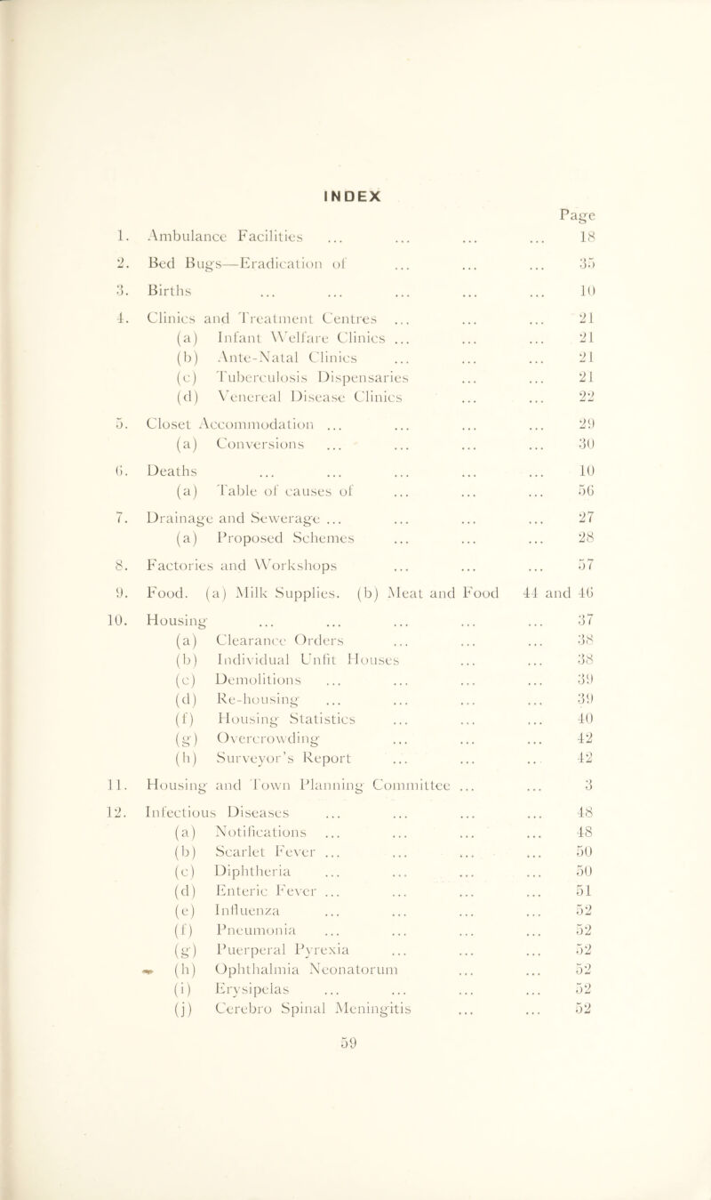 INDEX Page 1. Ambulance Facilities 18 '2. Bed Bug 's—Eradication of 55 ‘> •). Births ... ... ... ... 10 -L Clinics and 'rreatment Centres 21 (;») Infant Welfare Clinics ... 21 (|>) Ante-Natal Clinics 21 (>-') Tuberculosis Dispensaries 21 (d) Venereal Disease Clinics 22 5. Closet *\ccoinmodation ... 29 Conversions 30 (i. Deaths 10 (O Table ot causes of 5G 7. Drainage and Sewerage ... 27 (^) Proposed Schemes 28 8. Factories and Workshops 0 1 9. Food. ( a) Milk Supplies, (b) Meat and Food TT and TG ]U. Housing 37 (a) Clearance Orders 38 (O Individual Hnlit Houses 38 (>:) Demoliti(jns 39 (^1) Re-housing 39 (0 Housing Statistics -10 (y) Overcrowding T2 (i>) Surveyor’s Report -12 11. Housing and 'Town Planning Committee ... ... 3 12. Infectious Diseases -18 (a) Notifications ... ... ... -18 (l>) Scarlet Fever ... 50 (c) Diphtheria 50 W Enteric Fever ... 51 (0 I nil Lien za 52 (1) Pneumonia 52 (y) Puerperal Pyrexia 52 «. (h) Ophthalmia Neonatorum 52 (i) Erysipelas 52 (i) Cerebro Spinal Meningitis 52