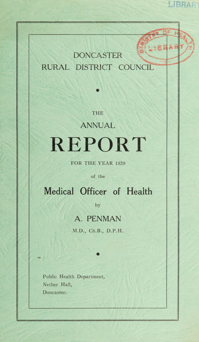 s-^' f -■ -' RURAL DISTRICT COUNCIL THE ANNUAL REPORT FOR THE YEAR 1939 of the Medical Officer of Health by A. PENMAN M.D., Ch.B., D.P.H. Public Health Department, Nether Hall, Doncaster.