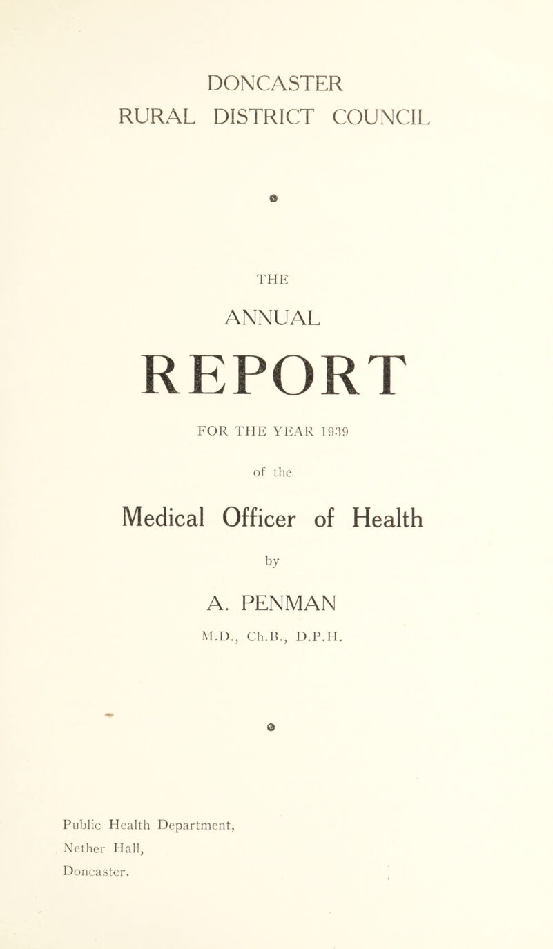 DONCASTER RURAL DISTRICT COUNCIL THE ANNUAL REPORT FOR THE YEAR 1939 of the Medical Officer of Health by A. PENMAN M.D., Ch.B., D.P.H. Q Public Health Department, Nether Hall, Doncaster.