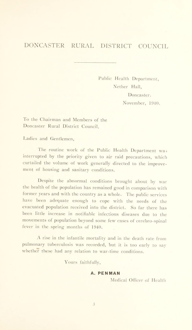 DONCASTER RURAL DISTRICT COUNCIL Public Health Department, Nether Hall, Doncaster. November, 1940. To the Chairman and Members of the Doncaster Rural District Council, Ladies and Gentlemen, The routine work of the Public Health Department was interrupted by the priority given to air raid precautions, which curtailed the volume of work generally directed to the improve- ment of housing and sanitary conditions. Despite the abnormal conditions brought about by war the health of the population has remained good in comparison with former years and with the country as a whole. The public services have been adequate enough to cope with the needs of the evacuated population received into the district. So far there has been little increase in notifiable infectious diseases due to the movements of population beyond some few cases of cerebro-spinal fever in the spring months of 1940. A rise in the infantile mortality and in the death rate from pulmonary tuberculosis was recorded, but it is too early to sav whether these had any relation to war-time conditions. Yours faithfullv, A. PENMAN Medical Oflicer of Health