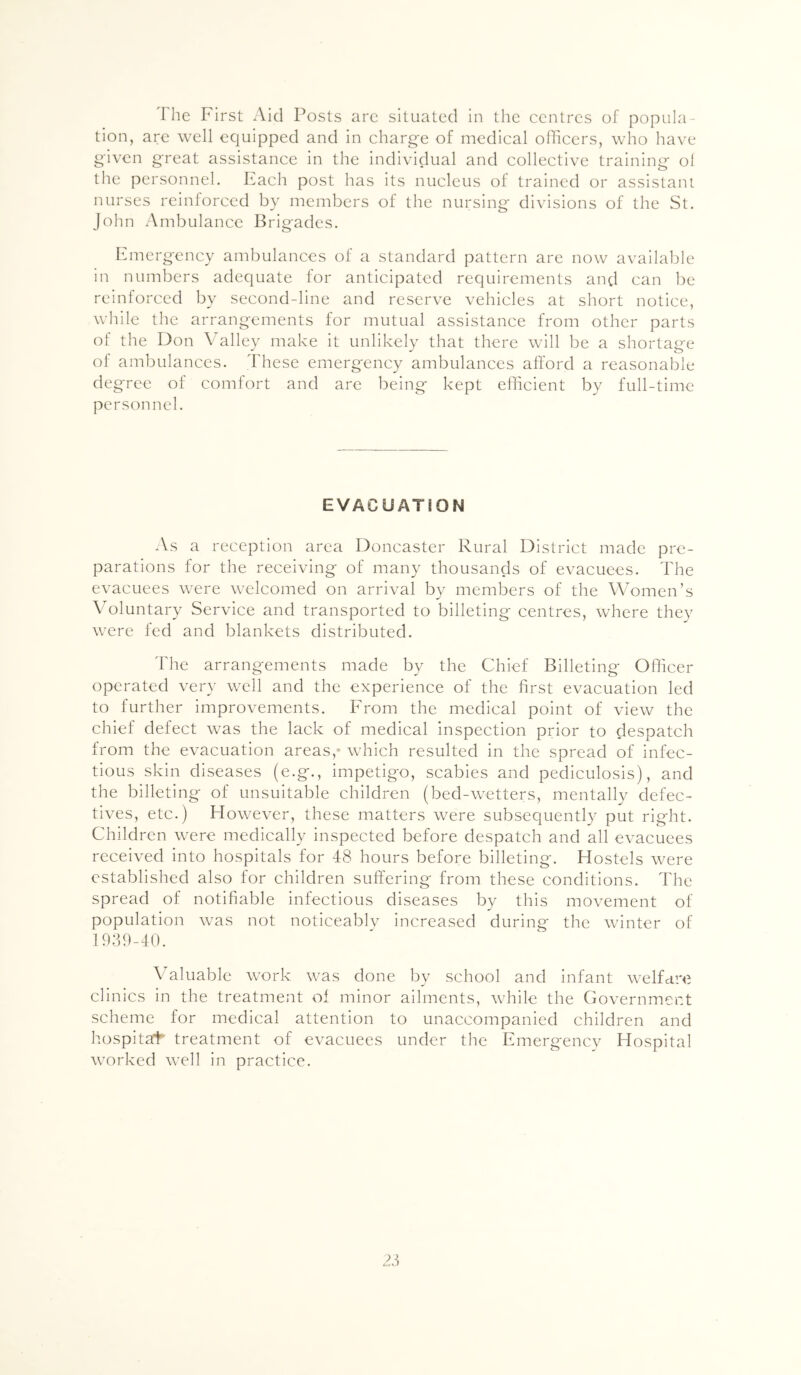 The First Aid Posts arc situated in the centres of popula- tion, arc well equipped and in charg-e of medical olhccrs, who have given great assistance in the individual and collective training ol the personnel. Each post has its nucleus of trained or assistant nurses reinforced by members of the nursing divisions of the St. John .Ambulance Brig'adcs. Emergency ambulances of a standard pattern are now available in numbers adequate for anticipated requirements and can be reinforced by second-line and reserve vehicles at short notice, while the arrangements for mutual assistance from other parts of the Don Valley make it unlikely that there will be a shortage of ambulances. These emergency ambulances afford a reasonable degree of comfort and arc being kept efficient by full-time personnel. EVACUATION As a reception area Doncaster Rural District made pre- parations for the receiving of many thousands of evacuees. The evacuees were welcomed on arrival by members of the Women’s ATluntary Service and transported to billeting centres, where they were fed and blankets distributed. The arrangements made by the Chief Billeting Officer operated very well and the experience of the first evacuation led to further improvements. From the medical point of view the chief defect was the lack of medical inspection prior to despatch from the evacuation areas,- which resulted in the spread of infec- tious skin diseases (e.g., impetigo, scabies and pediculosis), and the billeting of unsuitable children (bed-wetters, mentally defec- tives, etc.) However, these matters were subsequently put right. Children were medically inspected before despatch and all evacuees received into hospitals for 48 hours before billeting. Hostels were established also for children suffering from these conditions. The spread of notifiable infectious diseases by this movement of population was not noticeable increased during the winter of 1939-40. Valuable work was done by school and infant welfare clinics in the treatment of minor ailments, while the Government scheme for medical attention to unaccompanied children and hospital treatment of evacuees under the Emergency Hospital worked well in practice.