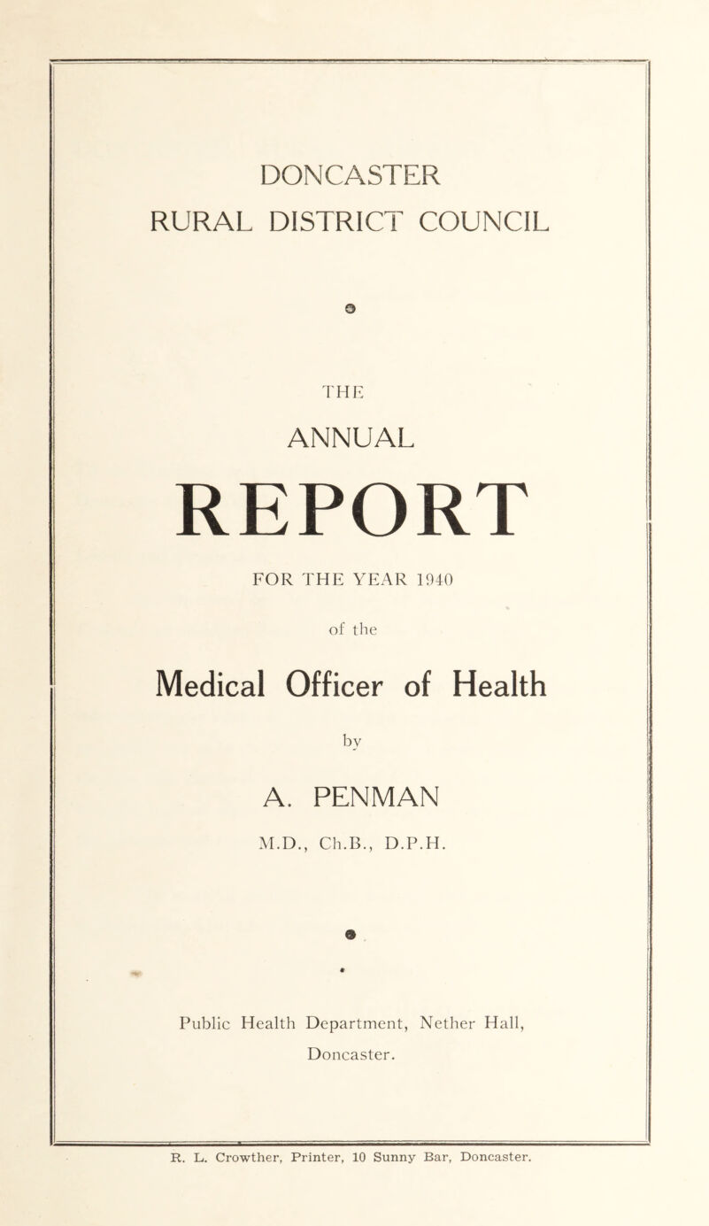 DONCASTER RURAL DISTRICT COUNCIL i I a I THK ANNUAL REPORT FOR THE YEAR 1940 of tlie Medical Officer of Health by A. PENMAN M.D., Ch.B., D.P.H. 9 I • Public Health Department, Nether Hall, Doncaster. R. L. Crowther, Printer, 10 Sunny Bar, Doncaster.