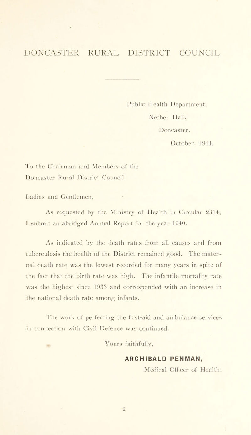 DONCASTER RURAL DISTRICT COUNCIL Public Health Department, Nether Hall, Doncaster. October, 1941. To the Chairman and Members of the Doncaster Rural District Council. Ladies and Gentlemen, As requested by the Ministry of Health In Circular 2314, I submit an abridg'ed Annual Report for the year 1940. As indicated by the death rates from all causes and from tuberculosis the health of the District remained good. The mater- nal death rate was the lowest recorded for many years in spite of the fact that the birth rate was high. The infantile mortality rate was the highest since 1933 and corresponded with an increase in the national death rate among infants. The work of perfecting the first-aid and ambulance services in connection with Civil Defence was continued. Yours faithfully, ARCHIBALD PENMAN, Medical Officer of Health.