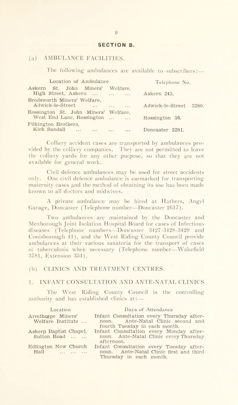 SECTION B. (a) A M B LI LA N C K FAC IL F FIE S. The following- ambulances are available to subscribers: — Location of Ambulance Askern St. John Miners’ Welfare, High Street, Askern Brodsworth Miners’ Welfare, Adwick-le-Street Rossington St. John Miners’ Welfare, West End Lane, Rossington ... Pilkington Brothers, Kirk Sandall Telephone No, Askern 243. Adwick-le-Street 3280. Rossington 36. Doncaster 2281. Colliery accident cases are transported by ambulanees pro- vided by the colliery companies. They are not permitted to leave the colliery yards for any other purpose, so that they are not available for general work. Civil defence ambulances may be used for street accidents only. One civil defence ambulance is earmarked for transporting maternity cases and the method of obtaining its use has been made known to all doctors and midwives. A private ambulance may be hired at Hathers, Angel Garage, Doncaster (Telephone number—Doncaster 2617). Two ambulances are maintained by the Doncaster and Mexborough Joint Isolation Hospital Board for cases of Infectious diseases (Telephone numbers—Doncaster 3427-3428-3429 and Conisborough 41), and the West Riding County Couneil provide ambulances at their various sanatoria for the transport of cases oi tuberculosis when necessary (Telephone number—AVakefield 3781, Extension 354). (b) CLINICS AND TREATMENT CENTRES. 1. INEANT CONSULTATION AND ANTE-NATAL CLINICS The West Riding County Council is the controlling authority and has established clinics at: — Location Armthorpe Miners’ Welfare Institute ... Askerji Baptist Chapel, Sutton Road Edlington New Church Hall Days of Attendance Infant Consultation every Thursday after- noon. Ante-Natal Clinic second and fourth Tuesday in each month. Infant Consultation every Monday after- noon. Ante-Natal Clinic every Thursday afternoon. Infant Consultation every Tuesday after- noop. Ante-Natal Clinic first and third Thursday in each month.
