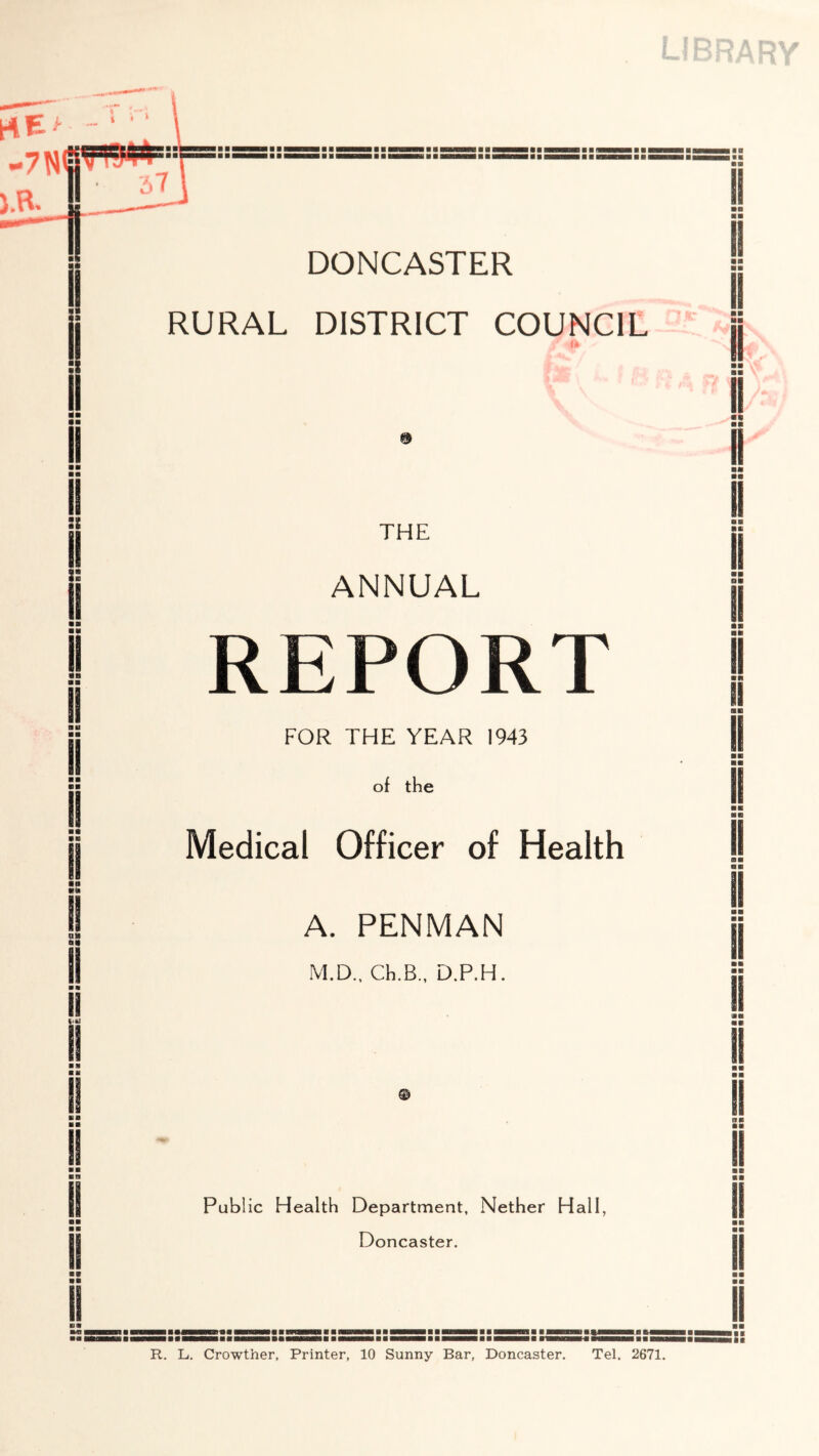 I ■ nm ■ ■ UHMN M ■ HBflM ■ I ■ i DONCASTER RURAL DISTRICT COUNCIL THE ANNUAL REPORT FOR THE YEAR 1943 of the Medical Officer of Health A. PENMAN M.D., Ch.B., D.P.H. Public Health Department, Nether Hall, Doncaster. I ■ ■ ■ I MHItHHBillliiHIBtM R. L. Crowther, Printer, 10 Sunny Bar, Doncaster. Tel. 2671.