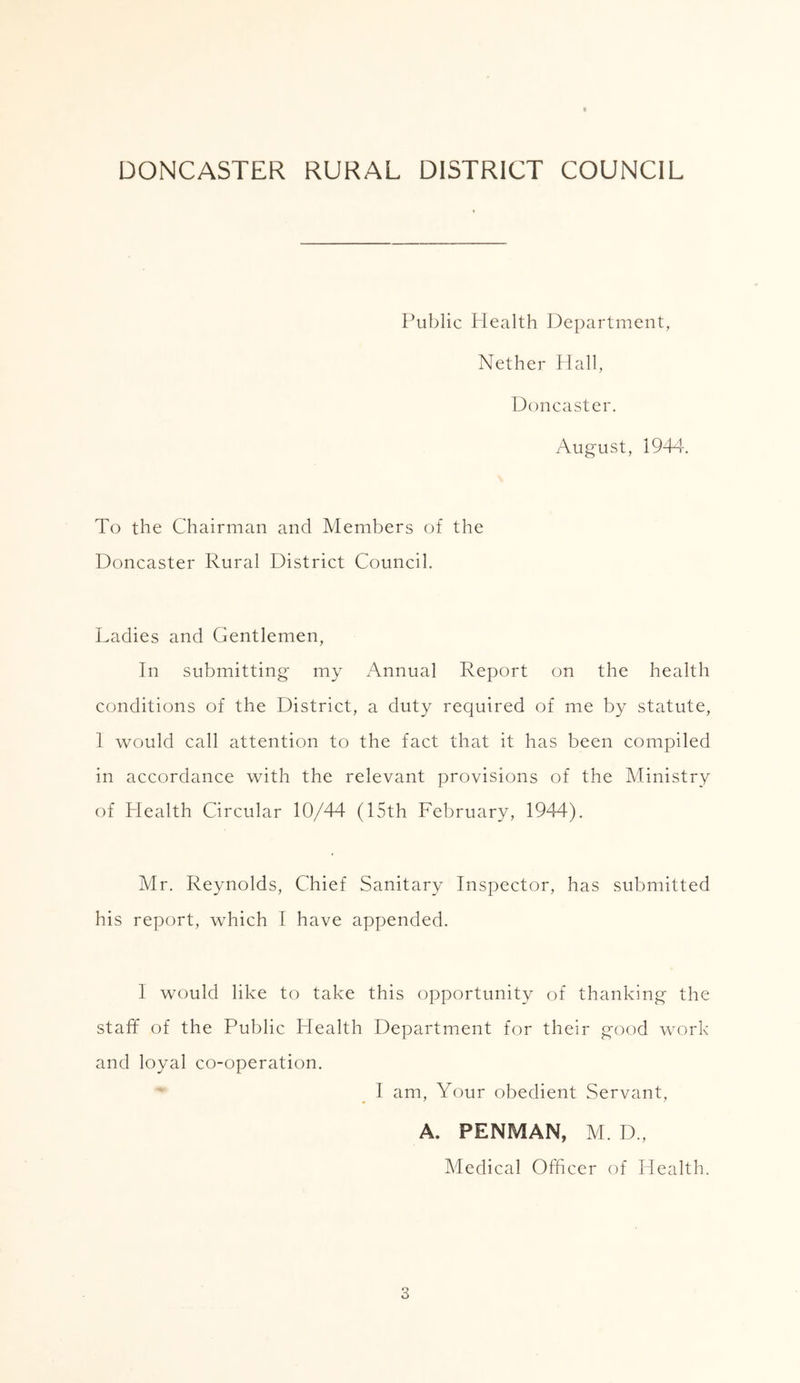 DONCASTER RURAL DISTRICT COUNCIL Public Health Department, Nether Hall, Doncaster. August, 1944. To the Chairman and Members of the Doncaster Rural District Council. Ladies and Gentlemen, In submitting my Annual Report on the health conditions of the District, a duty required of me by statute, 1 would call attention to the fact that it has been compiled in accordance with the relevant provisions of the Ministry of Health Circular 10/44 (15th February, 1944). Mr. Reynolds, Chief Sanitary Inspector, has submitted his report, which I have appended. I would like to take this opportunity of thanking the staff of the Public Health Department for their good work and loyal co-operation. I am, Your obedient Servant, A. PENMAN, M. D., Medical Officer of Health.