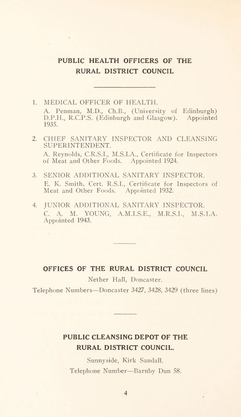 RURAL DISTRICT COUNCIL 1. MEDICAL OFFICER OF HEALTH. A. Penman, M.D., Ch.B., (University of Edinburgh) D. P.H., R.C.P.S. (Edinburgh and Glasgow). Appointed 1935. 2. CHIEF SANITARY INSPECTOR AND CLEANSING SUPERINTENDENT. A. Reynolds, C.R.S.I., M.S.I.A., Certificate for Inspectors of Meat and Other Foods. Appointed 1924. 3. SENIOR ADDITIONAL SANITARY INSPECTOR. E. Iv. Smith, Cert. R.S.I., Certificate for Inspectors of Meat and Other Foods. Appointed 1932. 4. JUNIOR ADDITIONAL SANITARY INSPECTOR. C. A. M. YOUNG, A.M.I.S.E., M.R.S.I., M.S.LA. Appointed 1943. OFFICES OF THE RURAL DISTRICT COUNCIL Nether Hall, Doncaster. Telephone Numbers—Doncaster 3427, 3428, 3429 (three lines) PUBLIC CLEANSING DEPOT OF THE RURAL DISTRICT COUNCIL, Sunnyside, Kirk Sandall. Telephone Number—Barnbv Dun 58.