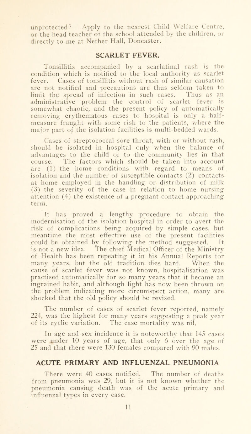 unprotected? Apply to the nearest Child Welfare Centre, or the head teacher of the school attended by the children, or directly to me at Nether Hall, Doncaster. SCARLET FEVER. Tonsillitis accompanied by a scarlatinal rash is the condition which is notified to the local authority as scarlet fever. Cases of tonsillitis without rash of similar causation are not notified and precautions are thus seldom taken to limit the spread of infection in such cases. Thus as an administrative problem the control of scarlet fever is somewhat chaotic, and the present policy of automatically removing erythematous cases to hospital is only a half- measure fraught with some risk to the patients, where the major part of the isolation facilities is multi-bedded wards. Cases of streptococcal sore throat, with or without rash, should be isolated in hospital only when the balance of advantages to the child or to the community lies in that course. The factors which should be taken into account are (1) the home conditions with regard to means of isolation and the number of susceptible contacts (2) contacts at home employed in the handling or distribution of milk (3) the severity of the case in relation to home nursing attention (4) the existence of a pregnant contact approaching term. It has proved a lengthy procedure to obtain the modernisation of the isolation hospital in order to avert the risk of complications being acquired by simple cases, but meantime the most effective use of the present facilities could be obtained by following the method suggested. It is not a new idea. The chief Medical Officer of the Ministry of Health has been repeating it in his Annual Reports for many years, but the old tradition dies hard. When the cause of scarlet fever was not known, hospitalisation was practised automatically for so many years that it became an ingrained habit, and although light has now been thrown on the problem indicating more circumspect action, many are shocked that the old policy should be revised. The number of cases of scarlet fever reported, namely 224, was the highest for many years suggesting a peak year of its cyclic variation. The case mortality was nil, In age and sex incidence it is noteworthy that 145 cases were under 10 years of age, that only 6 over the age of 25 and that there were 130 females compared with 90 males. ACUTE PRIMARY AND INFLUENZAL PNEUMONIA There were 40 cases notified. The number of deaths from pneumonia was 29, but it is not known whether the pneumonia causing death was of the acute primary and influenzal types in every case.