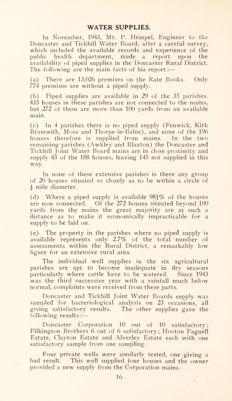 WATER SUPPLIES. In November, 1943, Mr. P. Hempel, Engineer to the Doncaster and Tickhill Water Board, after a careful survey, which included the available records and experience of the public health department, made a report upon the availability of piped supplies in the Doncaster Rural District. The following are the main facts of his report:— (a) There are 13,026 premises on the Rate Books. Only 774 premises are without a piped supply. (b) Piped supplies are available in 29 of the 35 parishes. 433 houses in these parishes are not connected to the mains, but 272 of them are more than 100 yards from an available main. (c) In 4 parishes there is no piped supply (Fenwick, Kirk Bramwith, Moss and Thorpe-in-Balne), and none of the 196 houses therefore is supplied from mains. In the two remaining parishes (Awkley and Blaxton) the Doncaster and Tickhill Joint Water Board mains are in close proximity and supply 43 of the 188 houses, leaving 145 not supplied in this way. In none of these extensive parishes is there any group of 20 houses situated so closely as to be within a circle of J mile diameter. (d) Where a piped supply is available 98J% of the houses are now connected. Of the 272 houses situated beyond 100 yards from the mains the great majority are at such a distance as to make it economically impracticable for a supply to be laid on. (e) The property in the parishes where no piped supply is available represents only 2.7% of the total number of assessments within the Rural District, a remarkablv low figure for an extensive rural area. The individual well supplies in the six agricultural parishes are apt to become inadequate in dry seasons particularly where cattle have to be watered. Since 1943 was the third successive year with a rainfall much below normal, complaints were received from these parts. Doncaster and Tickhill Joint Water Boards supply was sampled for bacteriological analysis on 23 occasions, all giving satisfactory results. The other supplies gave the following results:— Doncaster Corporation 10 out of 10 satisfactory; Pilkington Brothers 6 out of 6 satisfactory; Hooton Pagnell Estate, Clayton Estate and Alverlev Estate each with one satisfactory sample from one sampling. Four private wells were similarly tested, one giving a bad result. This well supplied four houses and the owner provided a new supply from the Corporation mains.