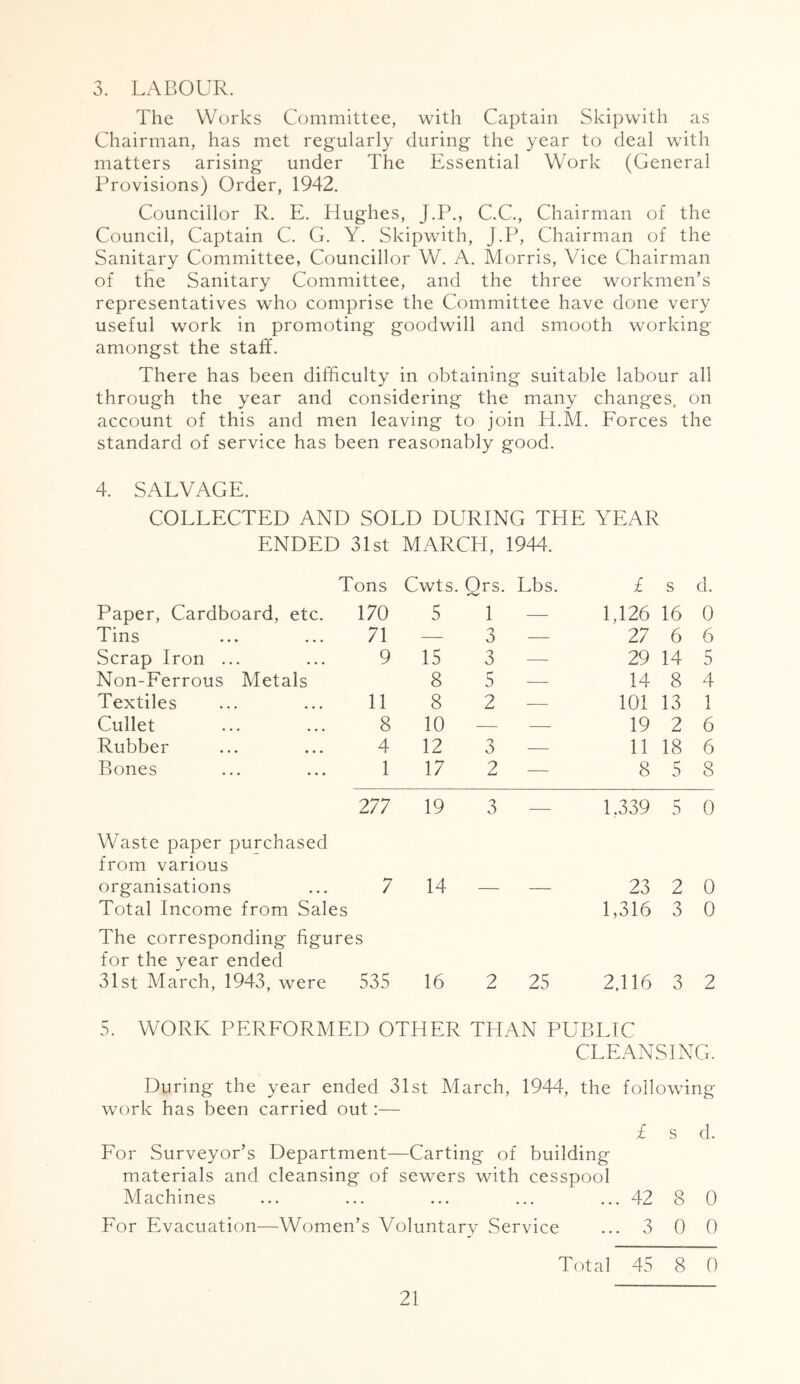 3. LABOUR. The Works Committee, with Captain Skipwith as Chairman, has met regularly during the year to deal with matters arising under The Essential Work (General Provisions) Order, 1942. Councillor R. E. Hughes, J.P., C.C., Chairman of the Council, Captain C. G. Y. Skipwith, J.P, Chairman of the Sanitary Committee, Councillor W. A. Morris, Vice Chairman of the Sanitary Committee, and the three workmen’s representatives who comprise the Committee have done very useful work in promoting goodwill and smooth working amongst the staff. There has been difficulty in obtaining suitable labour all through the year and considering the many changes, on account of this and men leaving to join H.M. Forces the standard of service has been reasonably good. 4. SALVAGE. COLLECTED AND SOLD DURING THE YEAR ENDED 31st MARCH, 1944. Tons Cwts. Q rs. Lbs. £ s d. Paper, Cardboard, etc. 170 5 1 — 1,126 16 0 Tins 71 — 3 — 27 6 6 Scrap Iron ... 9 15 3 — 29 14 5 Non-Ferrous Metals 8 5 — 14 8 4 Textiles 11 8 2 — 101 13 1 Cullet 8 10 - — 19 2 6 Rubber 4 12 3 — 11 18 6 Bones 1 17 2 — 8 5 8 277 19 3 — 1.339 5 0 Waste paper purchased from various organisations 7 14 - 23 2 0 Total Income from Sales 1,316 3 0 The corresponding figures for the year ended 31st March, 1943, were 535 16 2 25 2,116 3 2 5. WORK PERFORMED OTHER THAN PUBLIC CLEANSING. During the year ended 31st March, 1944, the following work has been carried out:— £ s d. For Surveyor’s Department—Carting of building materials and cleansing of sewers with cesspool Machines ... ... ... ... ... 42 8 0 For Evacuation—Women’s Voluntary Service ...3 0 0 Total 45 8 0