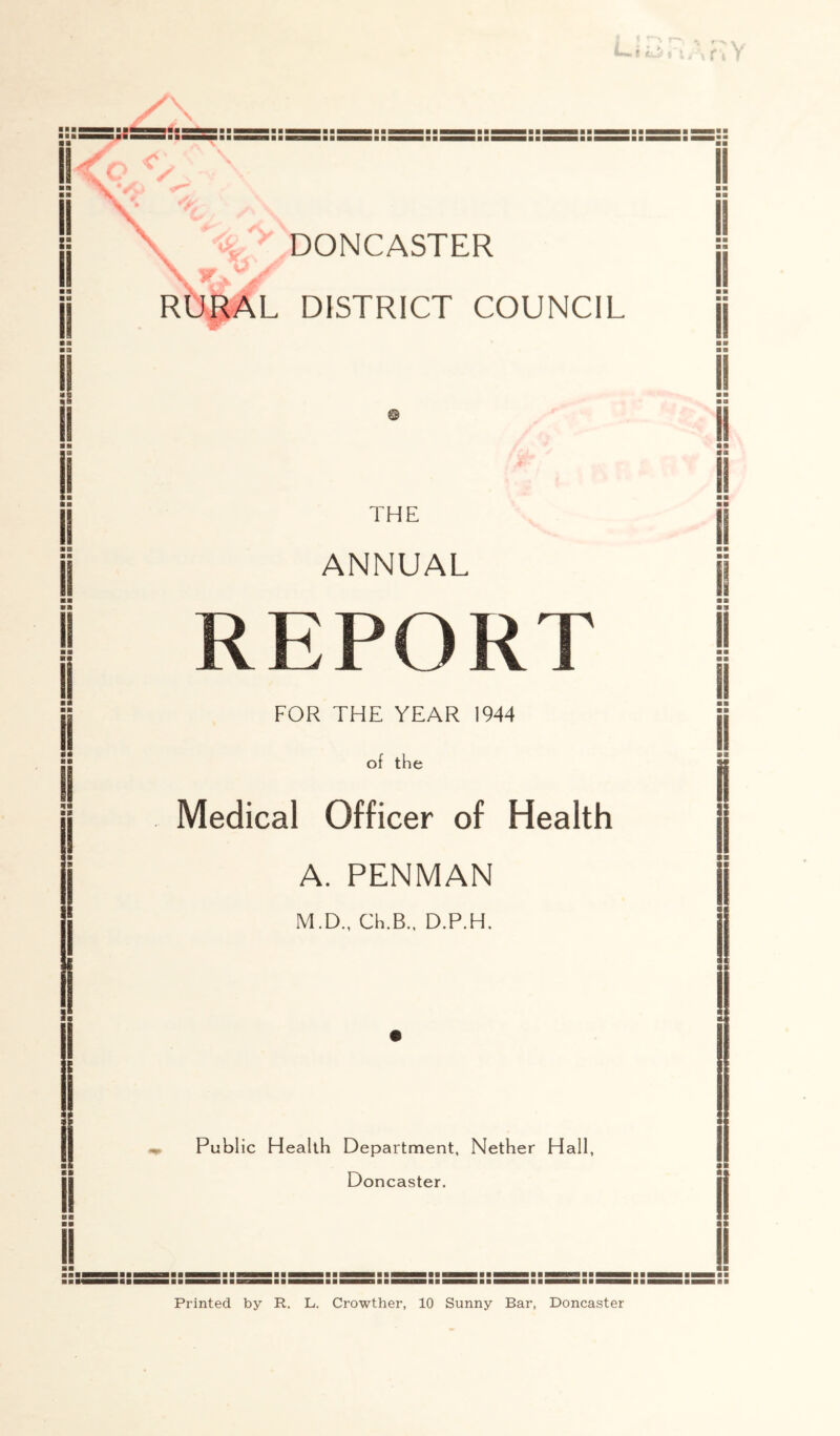 ii<o - \ ^ i: ■ M II ii ■ ■ II ■ B ■ ■ !l ■■ ■■ II ■ B ■ a !! 1 ■ a II aii B« B II aa BB II \ DONCASTER *1} . RUgAL DISTRICT COUNCIL THE ANNUAL REPORT FOR THE YEAR 1944 of the Medical Officer of Health A. PENMAN M.D., Ch.B., D.P.H. ^ Public Health Department, Nether Hall, Doncaster. Printed by R. L. Crowther, 10 Sunny Bar, Doncaster