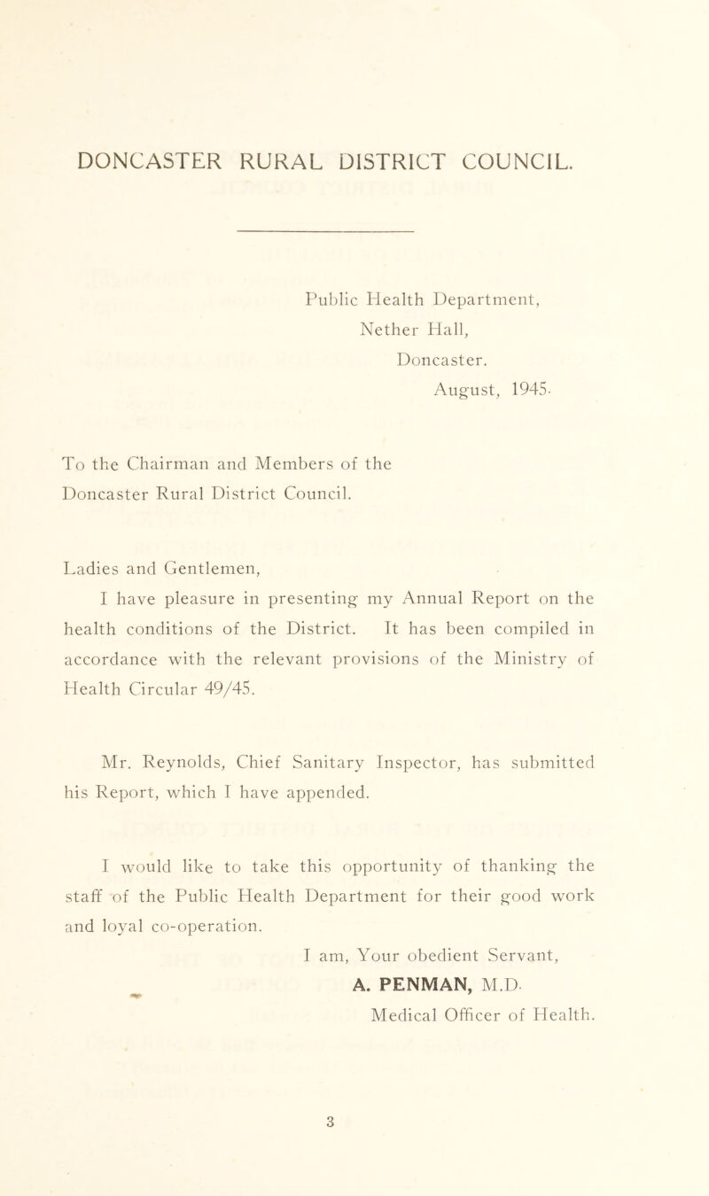 DONCASTER RURAL DISTRICT COUNCIL. Public Plealth Department, Nether Hall, Doncaster. August, 1945- To the Chairman and Members of the Doncaster Rural District Council. Ladies and Gentlemen, I have pleasure in presenting my Annual Report on the health conditions of the District. It has been compiled in accordance vcith the relevant provisions of the Ministry of Health Circular 49/45. Mr. Reynolds, Chief Sanitary Inspector, has submitted his Report, which I have appended. I would like to take this opportunity of thanking the staff of the Public Health Department for their good work and loyal co-operation. I am. Your obedient Servant, A. PENMAN, M.D. Medical Officer of Health.