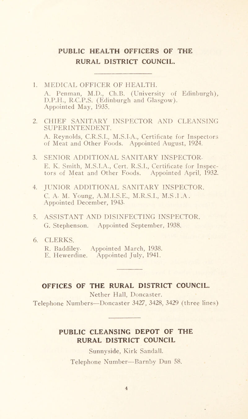 PUBLIC HEALTH OFFICERS OF THE RURAL DISTRICT COUNCIL. 1. MEDICAL OFFICER OF HEALTH. A. Penman, M.D., Ch.B. (University of Edinbnrg-h), D. P.H., R-C.P.S. (Edinburgh and Glasgo\v). Appointed May, 1935. 2. CHIEF SANITARY INSPECTOR AND CLEANSING SUPERINTENDENT. A. Reynolds, C.R.S.I., M.S.LA., Certificate for Inspectors of Meat and Other Foods. Appointed August, 1924. 3. SENIOR ADDITIONAL SANITARY INSPECTOR. E. K. Smith, M.S.LA., Cert. R.S.L, Certificate for Inspec- tors of Meat and Other Foods. Appointed April, 1932. 4. JUNIOR ADDITIONAL SANITARY INSPECTOR. C. A. M. Young, A.M.I.S.E., M.R.S.I., M.S.I.A. Appointed December, 1943- 5. ASSISTANT AND DISINFECTING INSPECTOR. G. Stephenson. Appointed September, 1938. 6. CLERKS. R. Baddiley. Appointed Alarch, 1938. E. Hewerdine. Appointed July, 1941. OFFICES OF THE RURAL DISTRICT COUNCIL. Nether Hall, Doncaster. Telephone Numbers—Doncaster 3427, 3428, 3429 (three lines) PUBLIC CLEANSING DEPOT OF THE RURAL DISTRICT COUNCIL Sunnyside, Kirk Sandall. Telephone Number^—Barnby Dun 58.