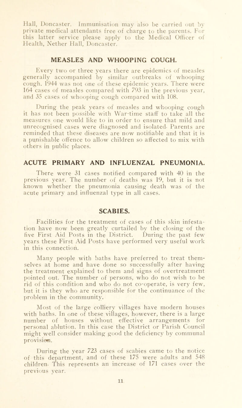 Hall, Doncaster. Immunisation may also he carried out ])y private medical attendants free of charg'e to the ]xirents. h'or this latter service please apply to the Medical Officer of Health, Nether Hall, Doncaster. MEASLES AND WHOOPING COUGH. Every two or three years there are epidemics of measles generally accompanied by similar outbreaks of whooping cough. 1944 was not one of these e|)idemic years. There were 164 cases of measles compared with 793 in the previous year, and 35 cases of whooping cough compared with 108. During the peak years of measles and whooping cough it has not been possible with War-time staff to take all the measures one would like to in order to ensure that mild and unrecognised cases were diagnosed and isolated- Parents are reminded that these diseases are now notifiable and that it is a punishable offence to allow children so affected to mix with others in public places. ACUTE PRIMARY AND INFLUENZAL PNEUMONIA. There were 31 cases notified compared with 40 in the previous year. The number of deaths was 19, but it is not known whether the pneumonia causing death was of the acute primary and influenzal type in all cases. SCABIES. Facilities for the treatment of cases of this skin infesta- tion have now been greatly curtailed by the closing of the five First Aid Posts in the District. During the past few years these First Aid Posts have performed very useful work in this connection. Many people with baths have preferred to treat them- selves at home and have done so successfully after having the treatment explained to them and signs of overtreatment pointed out. The number of persons, who do not wish to be rid of this condition and who do not co-operate, is very few, but it is they who are responsible for the continuance of the problem in the community. Most of the large colliery villages have modern houses with baths. In one of these villages, however, there is a large number of houses without effective arrangements for personal ablution. In this case the District or Parish Council might well consider making good the deficiency by communal provision. During the year 723 cases of scabies came to the notice of this department, and of these 175 were adults and 548 children. This represents an increase of 171 cases over the previous year.