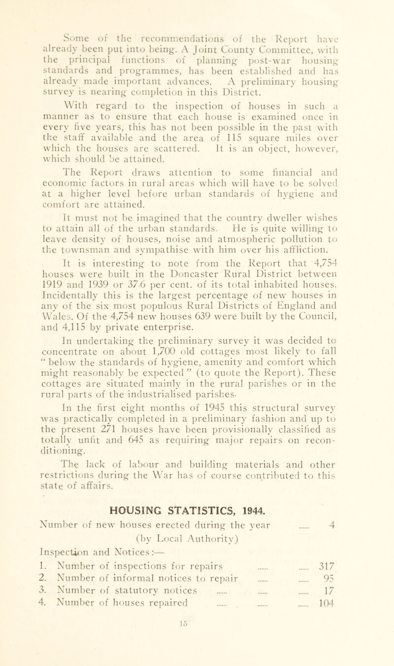Some of the recommendations of the Report have already been put into being-. A Jc^int County Committee, with the principal functions of planning- post-war housing standards and programmes, has been established and has already made important advances. A preliminary housing survey is nearing completion in this District. With regard to the inspection of houses in such a manner as to ensure that each house is examined once in every live years, this has not been possible in the past with the staff available and the area of 115 scjuare miles over which the houses are scattered. It is an object, however, which should be attained. The Report draws attention to some financial and economic factors in rural areas which will have to be solved at a higher level before urban standards of hygiene and comfort are attained. It must not be imagined that the country dweller wishes to attain all of the urban standards. He is quite willing to leave density of houses, noise and atmospheric pollution to the townsman and sympathise with him over his affliction. It is interesting to note from the Report that 4,754 houses were built in the Doncaster Rural District between 1919 and 1939 or 37-6 per cent, of its total inhabited houses. Incidentally this is the largest percentage of new houses in any of the six most populous Rural Districts of England and Wales. Of the 4,754 new houses 639 were built by the Council, and 4,115 by private enterprise. In undertaking the preliminary survey it was decided to concentrate on about 1,700 old cottages most likely to fall “ below the standards of hygiene, amenity and comfort which might reasonably be expected’’ (to quote the Report). These cottages are situated mainly in the rural parishes or in the rural parts of the industrialised parishes- In the first eight months of 1945 this structural survey was practically completed in a preliminary fashion and up to the present 271 houses have been provisionally classified as totally unfit and 645 as requiring major repairs on recon- ditioning. The lack of labour and building materials and other restrictions during the War has of course contributed to this state of affairs. HOUSING STATISTICS, 1944. Number of new houses erected during the year 4 (by Local Authority) Inspection and Notices :— 1. Number of inspections for repairs 317 2. Number of informal notices to repair 95 3. Number of statutory notices 17 4. Number of houses repaired 104 L5