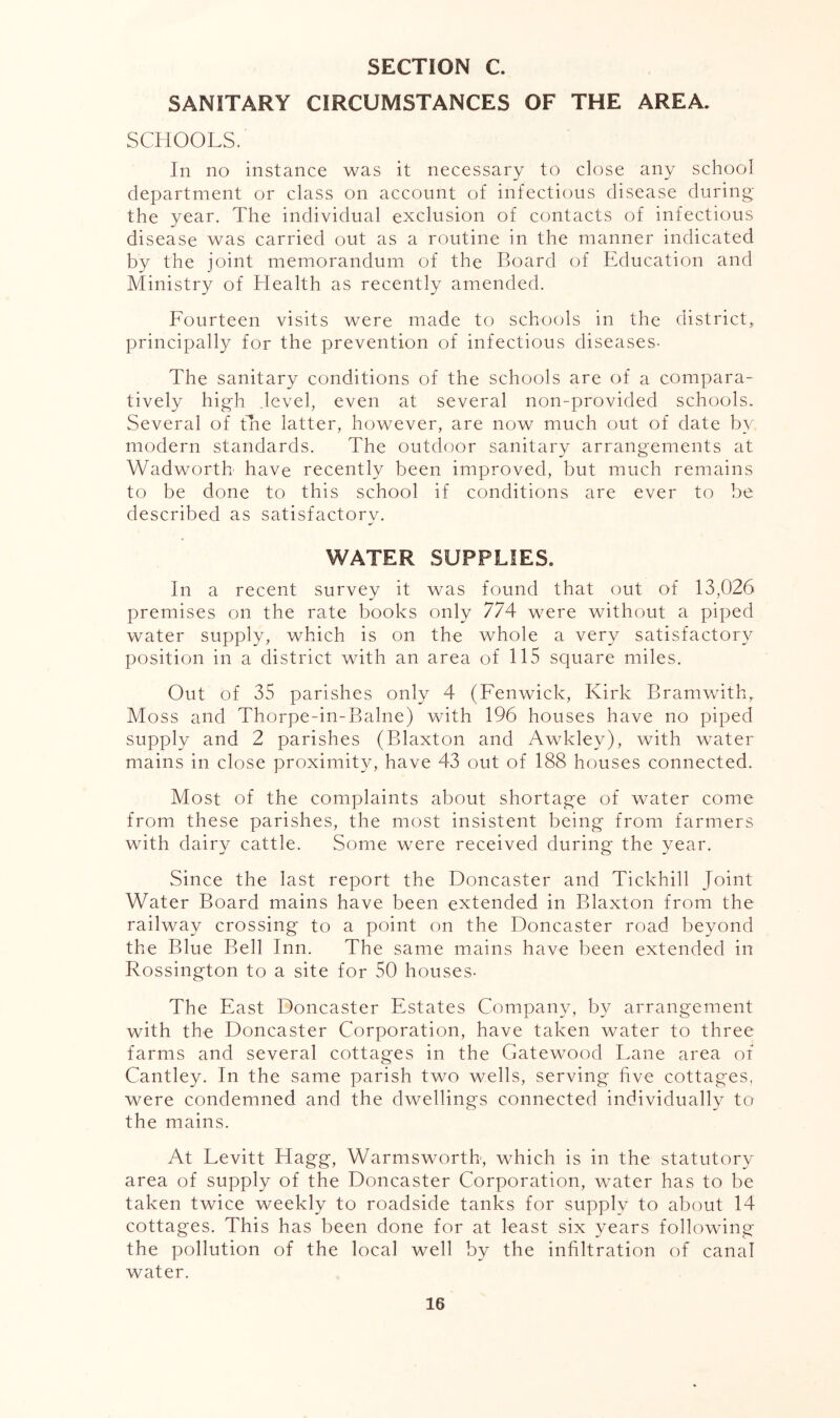 SECTION C. SANITARY CIRCUMSTANCES OF THE AREA. SCHOOLS. In no instance was it necessary to close any school department or class on account of infectious disease during the year. The individual exclusion of contacts of infectious disease was carried out as a routine in the manner indicated by the joint memorandum of the Board of Education and Ministry of Health as recently amended. Fourteen visits were made to schools in the district, principally for the prevention of infectious diseases- The sanitary conditions of the schools are of a compara- tively high .level, even at several non-provided schools. Several of the latter, however, are now much out of date by modern standards. The outdoor sanitary arrangements at Wadworth have recently been improved, but much remains to be done to this school if conditions are ever to be described as satisfactorv. WATER SUPPLIES. In a recent survey it was found that out of 13,026 premises on the rate books only 774 were without a piped water supply, which is on the whole a very satisfactory position in a district with an area of 115 square miles. Out of 35 parishes only 4 (Fenwick, Kirk Bramwith, Moss and Thorpe-in-Balne) with 196 houses have no piped supply and 2 parishes (Blaxton and Awkley), with water mains in close proximity, have 43 out of 188 houses connected. Most of the complaints about shortage of water come from these parishes, the most insistent being from farmers with dairy cattle. Some were received during the year. Since the last report the Doncaster and Tickhill Joint Water Board mains have been extended in Blaxton from the railway crossing to a point on the Doncaster road beyond the Blue Bell Inn. The same miains have been extended in Rossington to a site for 50 houses- The East Doncaster Estates Company, by arrangement with the Doncaster Corporation, have taken water to three farms and several cottages in the Gatewood Fane area of Cantley. In the same parish two wells, serving hve cottages, were condemned and the dwellings connected individually to the mains. At Levitt Hagg, Warmsworth, which is in the statutory area of supply of the Doncaster Corporation, water has to be taken twice weekly to roadside tanks for supply to about 14 cottages. This has been done for at least six years following the pollution of the local well by the infiltration of canal water.