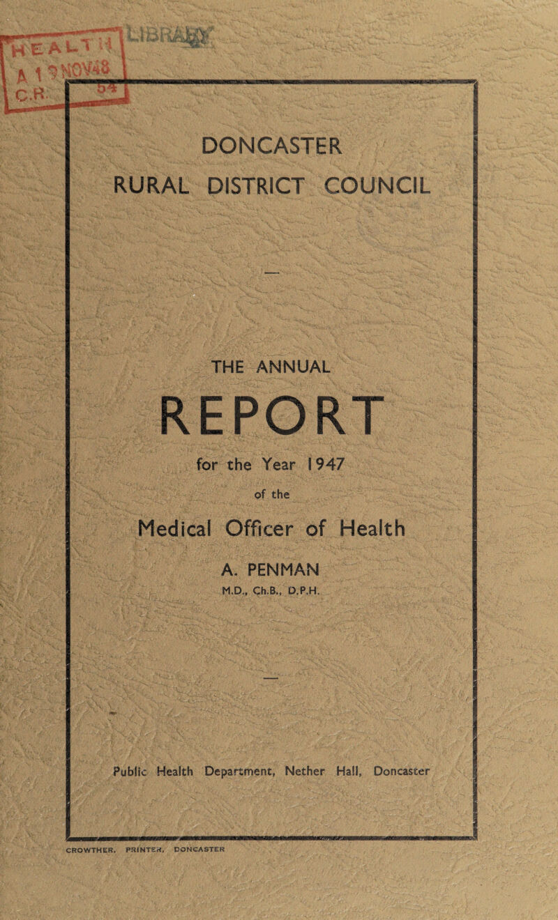 it HV.- DONCASTER RURAL DISTRICT COUNCIL THE ANNUAL REPORT for the Year 1947 of the Medical Officer of Health A. PENMAN M,D„ Ch.B., D.P.H, Public Health Department, Nether Hall, Doncaster umwex CROWTHER, PRINTER, DONCASTER