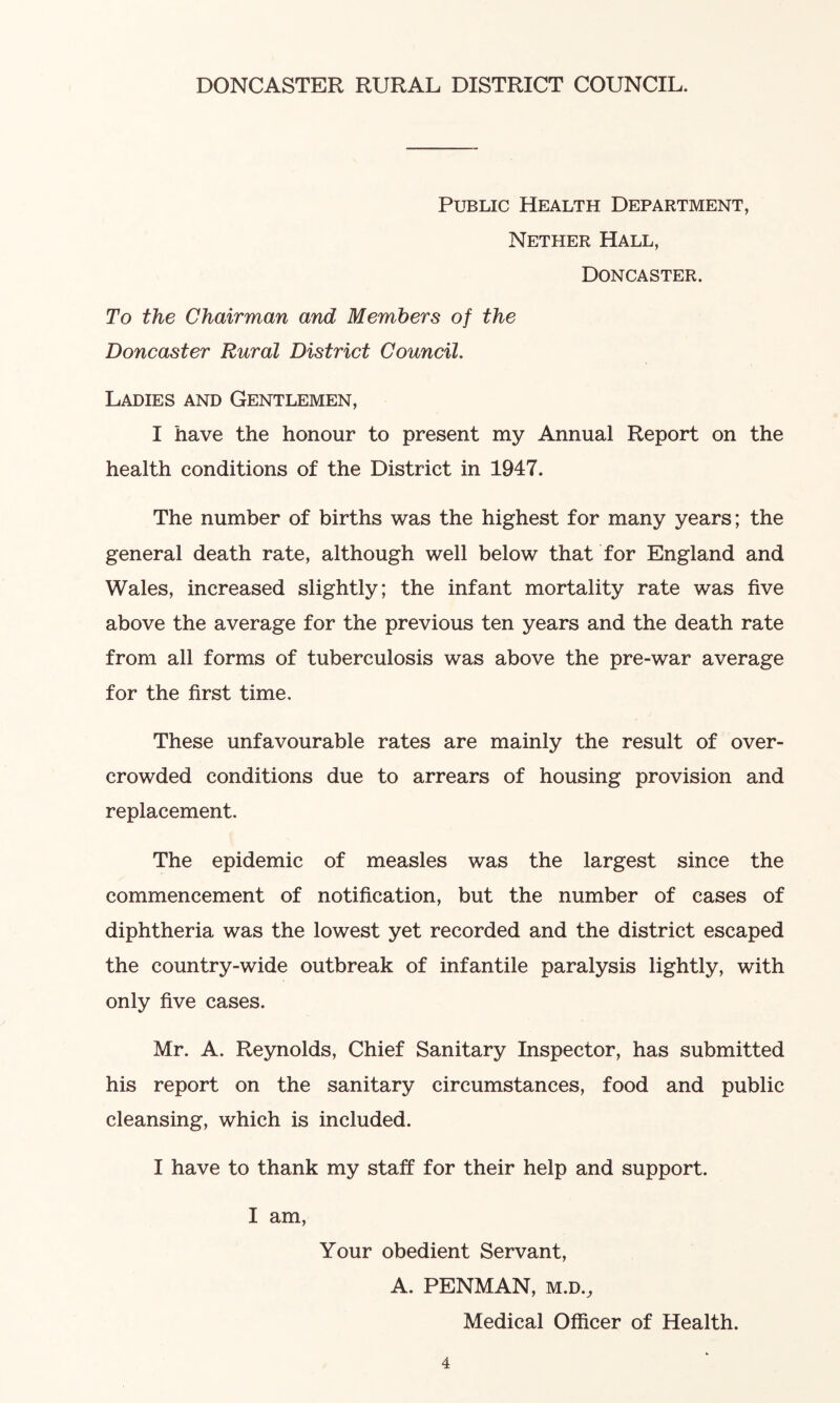 DONCASTER RURAL DISTRICT COUNCIL. Public Health Department, Nether Hall, Doncaster. To the Chairman and Members of the Doncaster Rural District Council. Ladies and Gentlemen, I have the honour to present my Annual Report on the health conditions of the District in 1947. The number of births was the highest for many years; the general death rate, although well below that for England and Wales, increased slightly; the infant mortality rate was five above the average for the previous ten years and the death rate from all forms of tuberculosis was above the pre-war average for the first time. These unfavourable rates are mainly the result of over- crowded conditions due to arrears of housing provision and replacement. The epidemic of measles was the largest since the commencement of notification, but the number of cases of diphtheria was the lowest yet recorded and the district escaped the country-wide outbreak of infantile paralysis lightly, with only five cases. Mr. A. Reynolds, Chief Sanitary Inspector, has submitted his report on the sanitary circumstances, food and public cleansing, which is included. I have to thank my staff for their help and support. I am, Your obedient Servant, A. PENMAN, m.dv Medical Officer of Health.