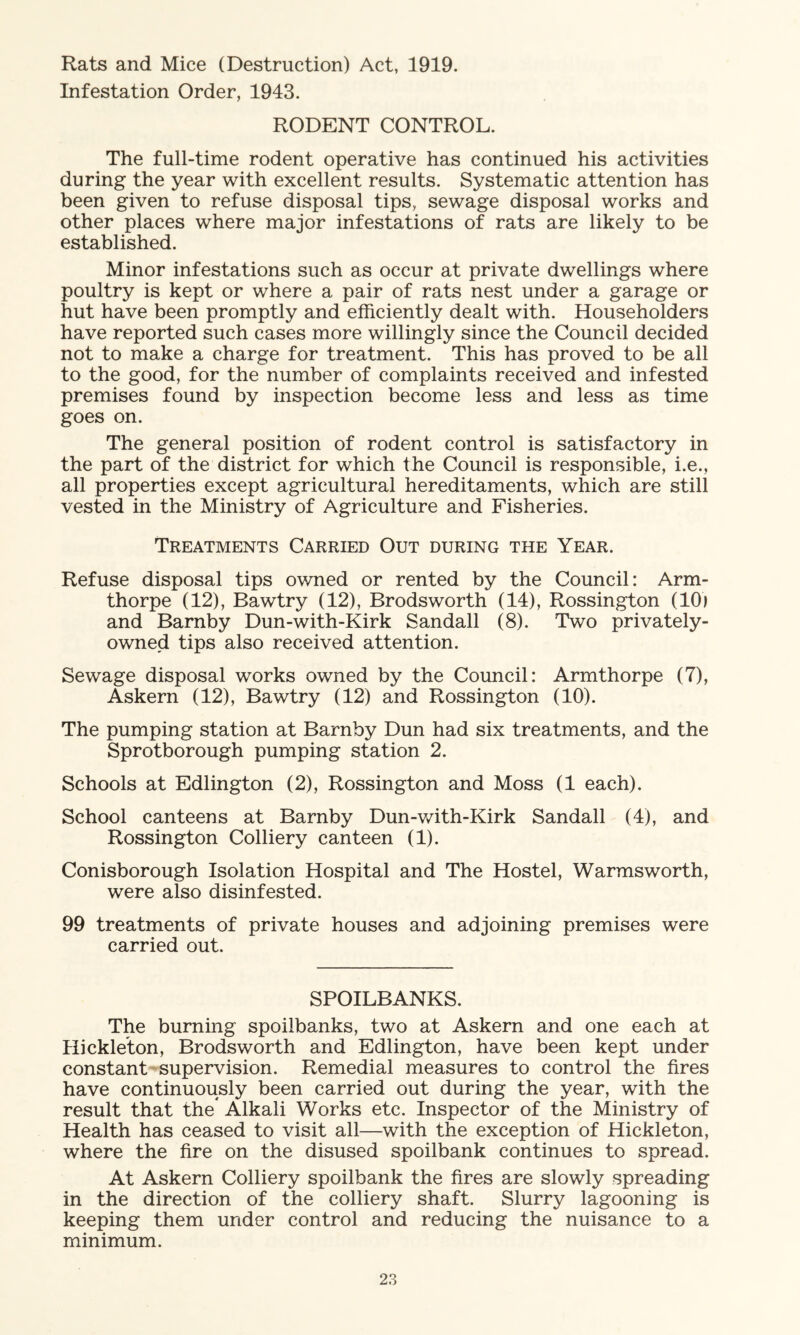 Rats and Mice (Destruction) Act, 1919. Infestation Order, 1943. RODENT CONTROL. The full-time rodent operative has continued his activities during the year with excellent results. Systematic attention has been given to refuse disposal tips, sewage disposal works and other places where major infestations of rats are likely to be established. Minor infestations such as occur at private dwellings where poultry is kept or where a pair of rats nest under a garage or hut have been promptly and efficiently dealt with. Householders have reported such cases more willingly since the Council decided not to make a charge for treatment. This has proved to be all to the good, for the number of complaints received and infested premises found by inspection become less and less as time goes on. The general position of rodent control is satisfactory in the part of the district for which the Council is responsible, i.e., all properties except agricultural hereditaments, which are still vested in the Ministry of Agriculture and Fisheries. Treatments Carried Out during the Year. Refuse disposal tips owned or rented by the Council: Arm- thorpe (12), Bawtry (12), Brodsworth (14), Rossington (10) and Barnby Dun-with-Kirk Sandall (8). Two privately- owned tips also received attention. Sewage disposal works owned by the Council: Armthorpe (7), Askern (12), Bawtry (12) and Rossington (10). The pumping station at Barnby Dun had six treatments, and the Sprotborough pumping station 2. Schools at Edlington (2), Rossington and Moss (1 each). School canteens at Barnby Dun-with-Kirk Sandall (4), and Rossington Colliery canteen (1). Conisborough Isolation Hospital and The Hostel, Warmsworth, were also disinfested. 99 treatments of private houses and adjoining premises were carried out. SPOILBANKS. The burning spoilbanks, two at Askern and one each at Hickleton, Brodsworth and Edlington, have been kept under constant supervision. Remedial measures to control the fires have continuously been carried out during the year, with the result that the* Alkali Works etc. Inspector of the Ministry of Health has ceased to visit all—with the exception of Hickleton, where the fire on the disused spoilbank continues to spread. At Askern Colliery spoilbank the fires are slowly spreading in the direction of the colliery shaft. Slurry lagooning is keeping them under control and reducing the nuisance to a minimum.