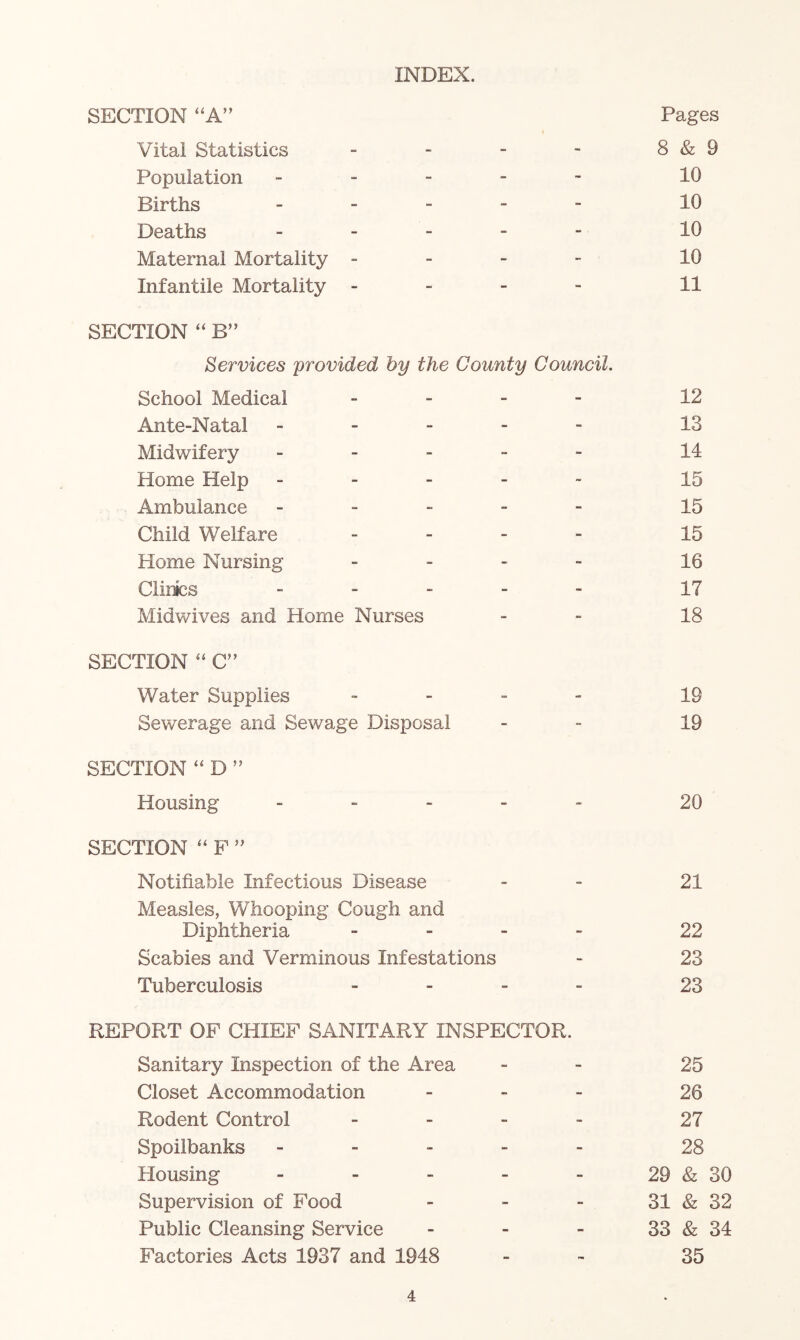 INDEX. SECTION “A” Pages Vital Statistics - - - ~ 8 & 9 Population ----- 10 Births _ _ - - - 10 Deaths _ _ _ . - 10 Maternal Mortality - - - - 10 Infantile Mortality - - - - 11 SECTION “ B” Services 'provided b'y the Count'y Council, School Medical _ - _ - 12 Ante-Natal ----- 13 Midwifery ----- 14 Home Help ----- 15 Ambulance ----- 15 Child Welfare - _ - - 15 Home Nursing - . - - 15 Clinbs ----- 17 Midwives and Home Nurses - . ig SECTION ‘‘ C” Water Supplies - - - - 19 Sewerage and Sewage Disposal - - 19 SECTION “ D ” Housing ----- 20 SECTION ‘‘ F ” Notifiable Infectious Disease _ - 2I Measles, Whooping Cough and Diphtheria - . - - 22 Scabies and Verminous Infestations - 23 Tuberculosis _ - - - 23 REPORT OF CHIEF SANITARY INSPECTOR. Sanitary Inspection of the Area - - 25 Closet Accommodation - - - 26 Rodent Control - - - - 27 Spoilbanks ----- 28 Plousing - - - - - 29 & 30 Supervision of Food - - - 31 & 32 Public Cleansing Service - - - 33 & 34 Factories Acts 1937 and 1948 - - 35