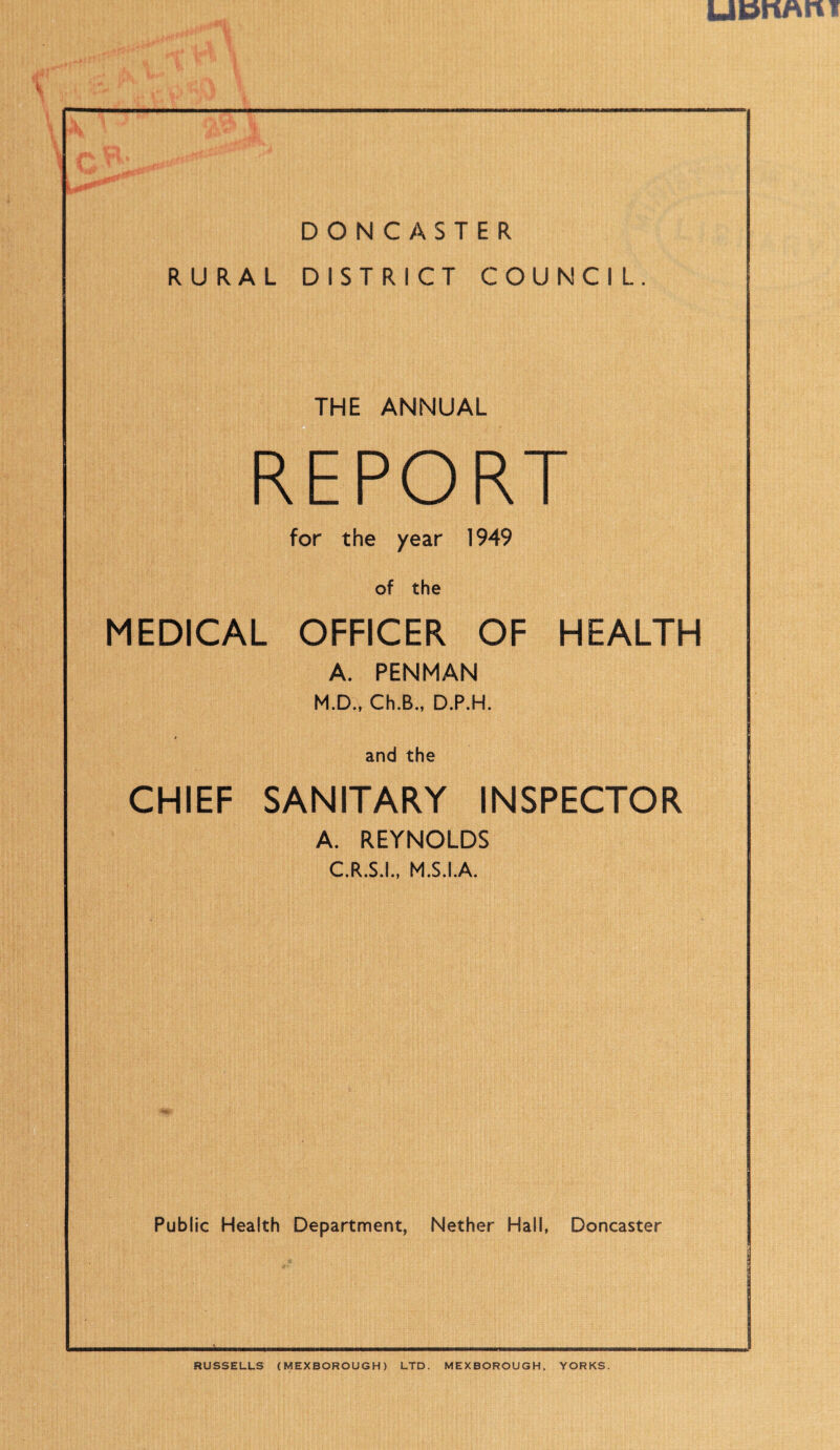 UDriAn I shy DONCASTER RURAL DISTRICT COUNCIL THE ANNUAL REPORT for the year 1949 of the MEDICAL OFFICER OF HEALTH A. PENMAN M.D., Ch.B., D.P.H. and the CHIEF SANITARY INSPECTOR A. REYNOLDS C.R.S.I., M.S.I.A. Public Health Department, Nether Hall, Doncaster RUSSELLS (MEXBOROUGH) LTD. MEXBOROUGH, YORKS.