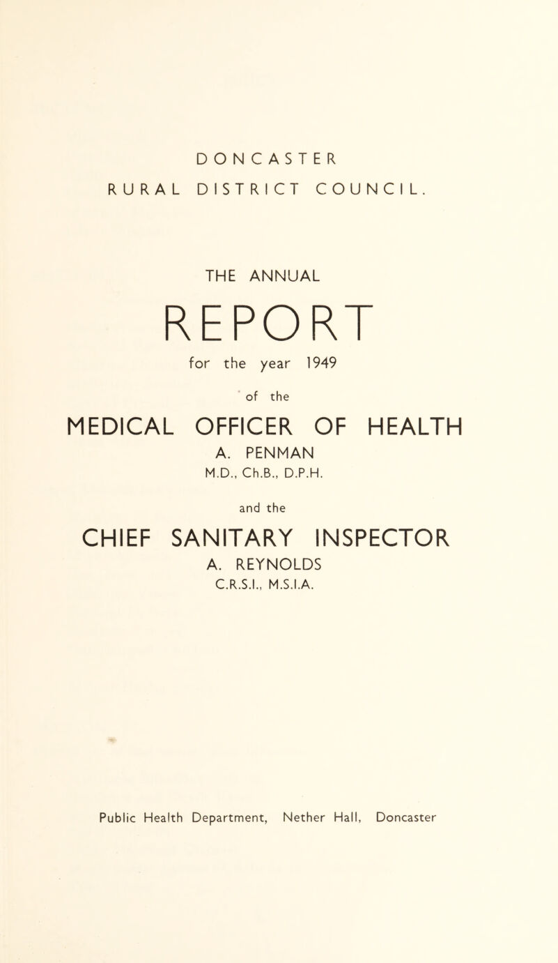 DONCASTER RURAL DISTRICT COUNCIL. THE ANNUAL REPORT for the year 1949 ‘ of the MEDICAL OFFICER OF HEALTH A. PENMAN M.D., Ch.B., D.P.H. and the CHIEF SANITARY INSPECTOR A. REYNOLDS C.R.S.I., M.S.I.A. Public Health Department, Nether Hall, Doncaster