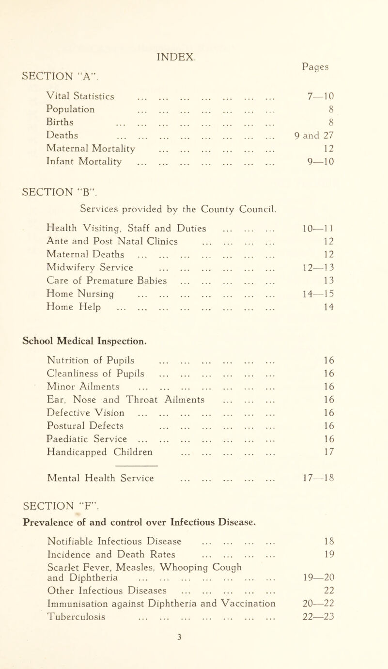 INDEX. Pag es SECTION A”. Vital Statistics 7- -10 Population 8 Births 8 Deaths 9 and 27 Maternal Mortality 12 Infant Mortality 9 -10 SECTION “B. Services provided by the County Council. Health Visiting, Staff and Duties 10- -11 Ante and Post Natal Clinics 12 Maternal Deaths 12 Midwifery Service 12- -13 Care of Premature Babies 13 Home Nursing 14- -15 Home Help 14 School Medical Inspection. Nutrition of Pupils 16 Cleanliness of Pupils 16 Minor Ailments 16 Ear, Nose and Throat Ailments 16 Defective Vision 16 Postural Defects 16 Paediatic Service 16 Handicapped Children 17 Mental Health Service 17- -18 SECTION “F’\ Prevalence of and control over Infectious Disease. Notifiable Infectious Disease 18 Incidence and Death Rates 19 Scarlet Fever, Measles, Whooping Cough and Diphtheria 19- -20 Other Infectious Diseases 22 Immunisation against Diphtheria and Vaccination 20- -22 Tuberculosis 22 23