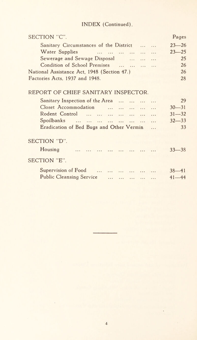 INDEX (Continued). SECTION “C’\ Pages Sanitary Circumstances of the District 23—26 Water Supplies 23—25 Sewerage and Sewage Disposal 25 Condition of School Premises 26 National Assistance Act, 1948 (Section 47.) 26 Factories Acts, 1937 and 1948. 28 REPORT OF CHIEF SANITARY INSPECTOR. Sanitary Inspection of the Area 29 Closet Accommodation 30—31 Rodent Control 31—32 Spoilbanks ... ... ... ... ... ... ... ... 32—33 Eradication of Bed Bugs and Other Vermin ... 33 SECTION “D”. Housing 33—38 SECTION “E. Supervision of Food 38—41 Public Cleansing Service 41—44