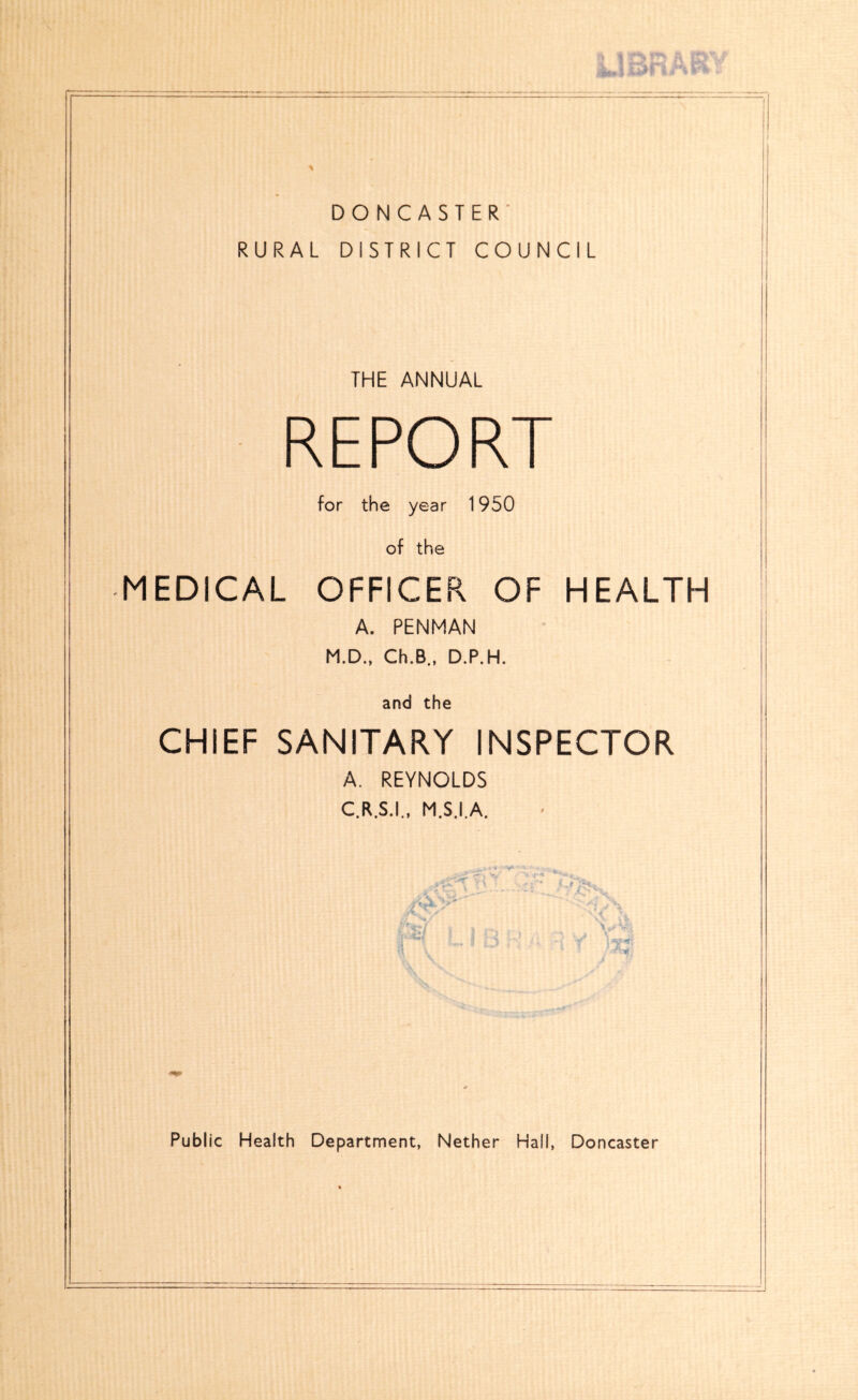 •» r }% \ DONCASTER' RURAL DISTRICT COUNCIL THE ANNUAL REPORT for the year 1950 of the MEDICAL OFFICER OF HEALTH A. PENMAN M.D.. Ch.B., D.P.H. and the CHIEF SANITARY INSPECTOR A. REYNOLDS C.R.S.I., M.S.I.A.