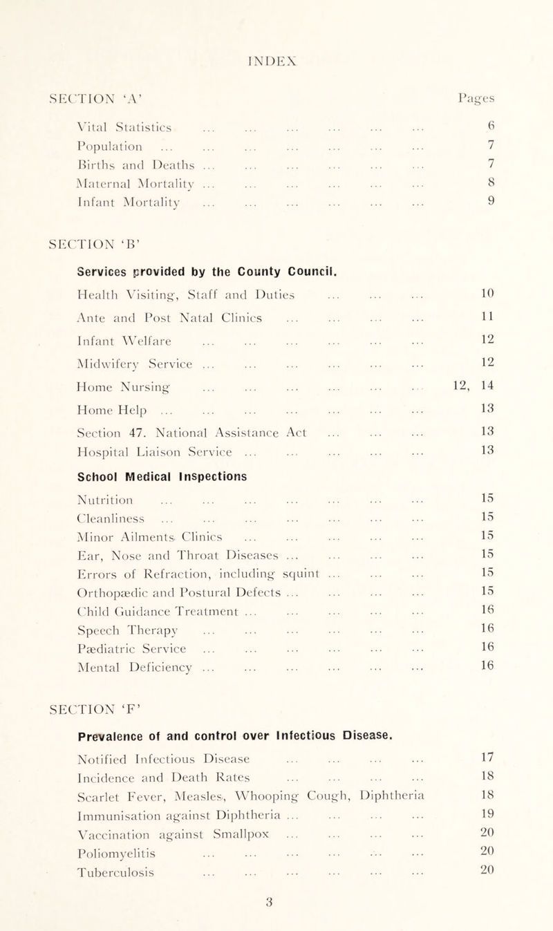 INDEX SEC'TION ‘A’ Pages \ilal Statistics ... ... ... .■• ••• ^ Population ... ... ... ... ... ... ... 7 Births and Deaths ... ... ... ... ... 7 IMaternal Mortality ... ... ... ... ... ••• 8 Infant Mortality ... ... ... ... ... ... 9 SECTION ‘B’ Services provided by the County Council. Health \dsiting, Staff and Duties ... ... ... 19 Ante and Post Natal Clinics ... ... ... ... H Infant Welfare ... ... ... ... ... .•• 12 IMidwiferv wService ... ... ... ... ... .•• 12 Home Nursing ... ... ... ... ... .. 12, 14 Home Help ... ... ... ... ... ... ... 13 Section 47. National Assistance Act ... ... ... 13 Hospital Liaison Service ... ... ... ... ... 13 School Medical Inspections Nutrition ... ... ... ... ... ... .•• 15 Cleanliness ... ... ... ... .•• .•• 15 Minor Ailments^ Clinics ... ... ... ... ... 15 Ear, Nose and Throat Diseases ... ... ... ... 15 Errors of Refraction, including squint ... ... ... 15 Orthopredic and Postural De fects ... ... ... ... 15 CTild Guidance Treatment ... ... ••• ••• 19 Speech Therapy ... ... ... ••• .•■ ••• 19 Paediatric Service ... ... ... ... ... ••• 19 Mental Deficiency ... ... ... ... ... ... 19 SECTION ‘F’ Prevalence of and control over Infectious Disease. Notified Infectious Disease ... ... ... ... 17 Incidence and Death Rates ... ... .■■ ... 18 Scarlet Fever, Measles, Whooping Cough, Diphtheria 18 Immunisation against Diphtheria ... ... ... ... 19 Vaccination against Smallpox ... ... ... ... 20 Poliomyelitis ... ... ••• ••• ••• 20 Tuberculosis ... ... ••• ••• ••• ••• 20