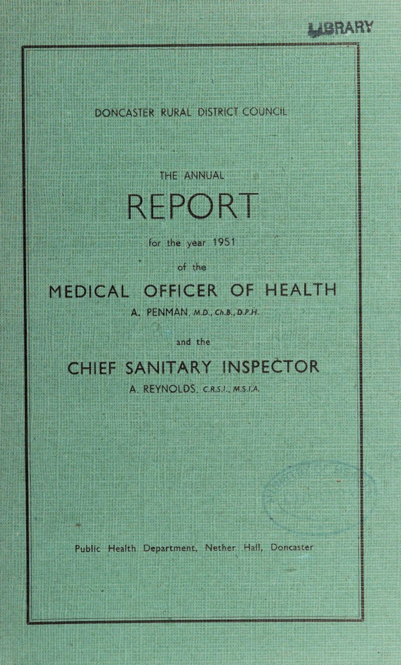 jg^ilRAHY ■wBgay! DONCASTER RURAL DISTRICT COUNCIL THE ANNUAL REPORT for the year 1951 of the MEDICAL OFFICER OF HEALTH A. PENMAN, M.D.,Ch.B.,D.P.H- and the CHIEF SANITARY INSPECTOR A. REYNOLDS, c.r.s.i., m.s.i.a. Public Health Department, Nether Hall, Doncaster
