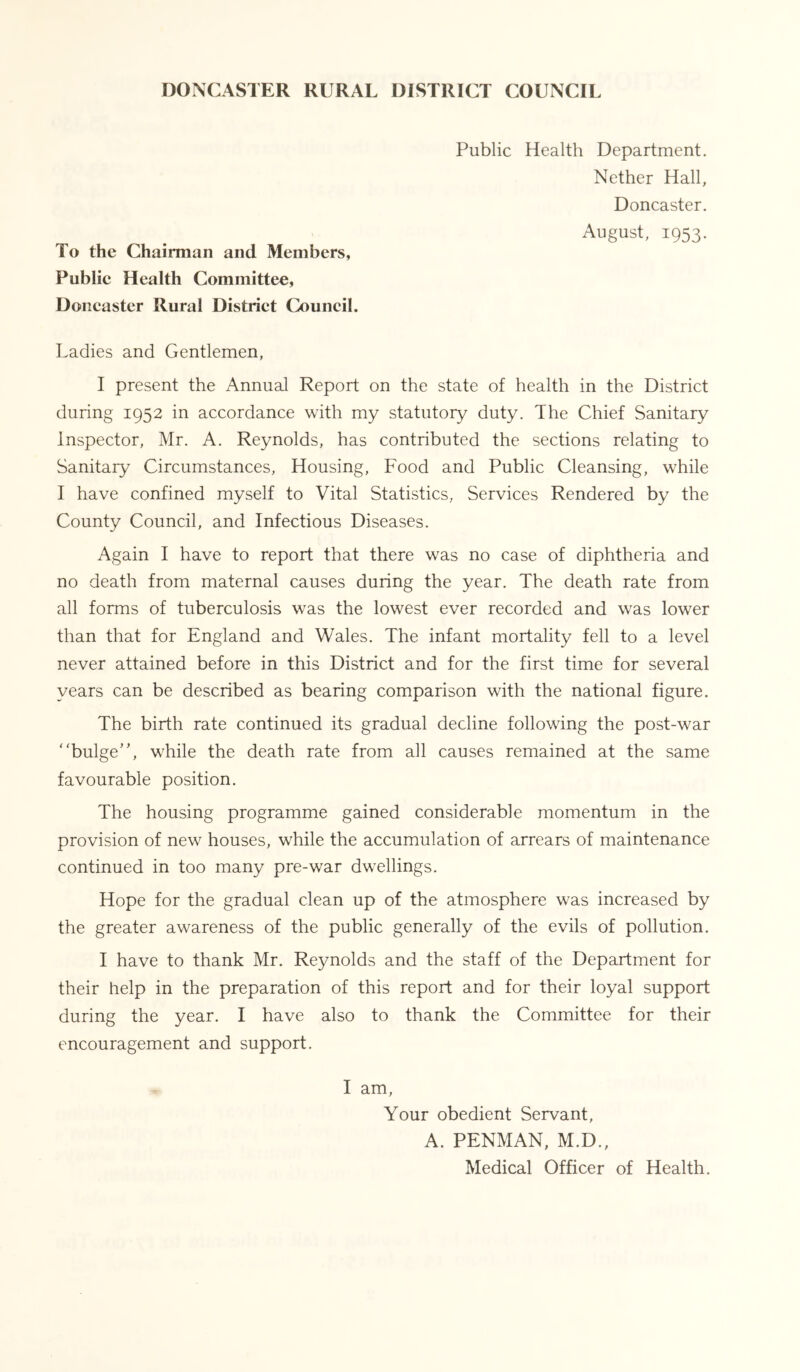 DONCASTER RURAL DISTRICT COUNCIL Public Health Department. Nether Hall, Doncaster. August, 1953. To the Chairman and Members, Publie Health Committee, Doncaster Rural District Council. Ladies and Gentlemen, I present the Annual Report on the state of health in the District during 1952 in accordance with my statutory duty. The Chief Sanitary Inspector, Mr. A. Reynolds, has contributed the sections relating to Sanitary Circumstances, Housing, Food and Public Cleansing, while I have confined myself to Vital Statistics, Services Rendered by the County Council, and Infectious Diseases. Again I have to report that there was no case of diphtheria and no death from maternal causes during the year. The death rate from all forms of tuberculosis was the lowest ever recorded and was lower than that for England and Wales. The infant mortality fell to a level never attained before in this District and for the first time for several years can be described as bearing comparison with the national figure. The birth rate continued its gradual decline following the post-war bulge’', while the death rate from all causes remained at the same favourable position. The housing programme gained considerable momentum in the provision of new houses, while the accumulation of arrears of maintenance continued in too many pre-war dwellings. Hope for the gradual clean up of the atmosphere was increased by the greater awareness of the public generally of the evils of pollution. I have to thank Mr. Reynolds and the staff of the Department for their help in the preparation of this report and for their loyal support during the year. I have also to thank the Committee for their encouragement and support. I am. Your obedient Servant, A. PENMAN, M.D., Medical Officer of Health.