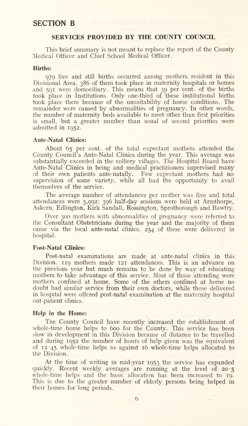 SERVICES PROVIDED BY THE COUNTY COUNCIL This brief summary is not meant to replace the report of the County Medical Officer and Chief School Medical Officer. Births: 979 live and still births occurred among mothers resident in this Divisional Area. 386 of them took place in maternity hospitals or homes and 591 were domociliary. This means that 39 per cent, of the births took place in Institutions. Only one-third of these institutional births took place there because of the unsuitability of home conditions. The remainder were caused by abnormalities of pregnancy. In other words, the number of maternity beds available to meet other than first priorities is small, but a greater number than usual of second priorities were admitted in 1952. Ante-Natal Climes: About 65 per cent, of the total expectant mothers attended the County Council's Ante-Natal Clinics during the year. This average was substantially exceeded in the colliery villages. The Hospital Board have Ante-Natal Clinics in being and medical practitioners supervised many of their own patients ante-natally. Few expectant mothers had no supervision of some variety, while all had the opportunity to avail themselves of the service. The average number of attendances per mother was five and total attendances were 3,992; 396 half-day sessions were held at Armthorpe, Askern, Edlington, Kirk Sandall, Rossington, Sprotborough and Bawtry. Over 300 mothers with abnormalities of pregnancy were referred to the Consultant Obstetricians during the year and the majority of them came via the local ante-natal clinics. 254 of these were delivered in hospital. Fost-Natal Climes: Post-natal examinations are made at ante-natal clinics in this Division. 119 mothers made 121 attendances. This is an advance on the previous year but much remains to be done by way of educating mothers to take advantage of this service. Most of those attending were mothers confined at home. Some of the others confined at home no doubt had similar service from their own doctors, while those delivered in hospital were offered post-natal examination at the maternity hospital out-patient clinics. Help in the Home: The County Council have recently increased the establishment of whole-time home helps to 600 for the County. This service has been slow in development in this Division because of distance to be travelled and during 1952 the number of hours of help given was the equivalent of 12*45 whole-time helps as against 16 whole-time helps allocated to the Division. At the time of writing in mid-year 1953 the service has expanded quickly. Recent weekly averages are running at the level of 20*5 wmole-time helps and the basic allocation has been increased to 19. This is due to the greater number of elderly persons being helped in their homes for long periods. 0