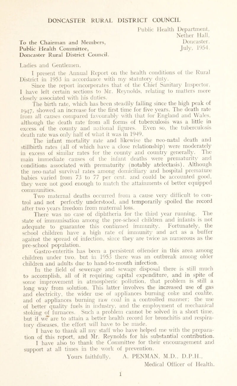 DONCASTER RURAL DISTRICT COUNCIL [\iblic Health Department, Nether Hall, fo the Chairman and Members, Doncaster. Public Health Committee, Doncaster Rural District Council. Ladies and Gentlemen, 1 present the Annual Report on the health conditions of the Rural District in 1953 in accordance with my statutory duty. Since the report incorporates that of the Chief Sanitary Inspector, 1 have left certain sections to Mr. Reynolds, relating to matters more closely associated with his duties. The birth rate, which has been steadily falling since the high peak of 1947, showed an increase for the first time for five years. The death rate from all causes compared favourably with that for England and Wales, although the death rate from all forms of tuberculosis was a little in excess of the county and national figures. Even so, the tuberculosis death rate was only half of what it was in 1949. The infant mortality rate and likewise the neo-natal death and stillbirth rates (all of which have a close relationship) were moderately in excess of similar rates for the county and country generally. Ihe main immediate causes of the infant deaths were prematurity and conditions associated with prematurity (notably atelectasis). Althoagh the neo-natal survival rates among domiciliary and hospital premature babies varied from 73 to 77 per cent, and could be accounted good, they were not good enough to match the attainments of better equipped communities. Two maTernal deaths occurred fi’om a cause very difficult to con- trol and not perfectly understood, and temporarily spoiled the record after two years freedom from maternal loss. There was no case of diphtheria for the third year running. The state of immunisation am.ong the pre-school children and infants is not adequate to guarantee this continued immunity. Fortunately, the school children have a high rate of immunity and act as a buffer against the spread of infection, since they are twice as numerous as the pre-school population. Gastro-enteritis has been a persistent offender in this area among children under two, but in 1953 there was an outbreak among older children and adults due to hand-to-mouth infection. In the field of sewerage and sewage disposal there is still much to accomplish, all of it requiring capital expenditure, and in spite of some improvement in atmospheric pollution, that problem is still a long way from solution. This latter involves the increased use of gas and electricity, the wider use of appliances burning coke and coalite, and of appliances burning raw coal in a controlled manner; the use of better quality fuels in industry, and the employment of mechanical stoking of furnaces. Such a problem cannot be solved in a short time, but if w^are to attain a better health record for bronchitis and respira- tory diseases, the effort will have to be made. I have to thank all my staff who have helped me with the prepara- tion of this report, and Mr. Reynolds for his substantial contribution. I have also to thank the Committee for their encouragement and support at all times in the work of prevention. Yours faithfully, A. PENMAN, M.D., D.P.H., Medical Officer of Health.