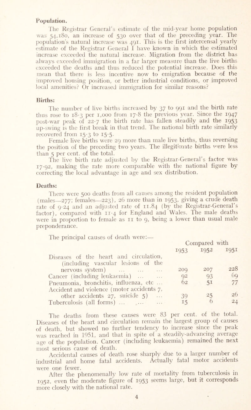 The Registrar Generahs estimate of the mid-year home population was 54,180, an increase of 530 over that of the preceding year. The population’s natural increase was 491. This is the first intercensal yearly estimate of the Registrar General I have knowm in which the estimated increase exceeded the natural increase. Migration from the district has always exceeded immigration in a far larger measure than the live births exceeded the deaths and thus reduced the potential increase. Does this mean that there is less incentive now to emigration because of the improved housing position, or better industrial conditions, or improved local amenities? Or increased immigration for similar reasons? Births: The number of live births increased by 37 to 991 and the birth rate thus rose to 18*3 per 1,000 from 17-8 the previous year. Since the 1947 post-war peak of 227 the birth rate has fallen steadily and the 1953 up-swing is the first break in that trend. The national birth rate similarly recovered from 15-3 to 15-5• Female live births were 29 more than male live births, thus reversing the position of the preceding two years. The illegitimate births v^ere less than 5 per cent, of the total. The live birth rate adjusted by the Registrar-General’s factor was 17-92, making the rate more comparable with the national figure by correcting the local advantage in age and sex distribution. Deaths: There were 500 deaths from all causes among the resident population (males—277; females—^223), 26 more than in 1953, giving a crude death rate of 9-24 and an adjusted rate of 11.84 (by the Registrar-General’s factor), compared with 11-4 for England and Wales. The male deaths were in proportion to female as ii to 9, being a low'er than usual male preponderance. The principal causes of death were:— Compared with 1953 1952 1951 Diseases of the heart and circulation, (including vascular lesions of the nervous system) 209 207 228 Cancer (including leukaemia) ... 92 93 69 Pneumonia, bronchitis, influenza, etc ... 62 51 77 Accident and violence (motor accidents 7, other accidents 27, suicide 5) 39 25 26 Tuberculosis (all forms) ... 15 6 24 The deaths from these causes were 83 per cent, of the total. Diseases of the heart and circulation remain the largest group of causes of death, but showed no further tendency to increase since the peak was reached in 1951, and that in spite of a steadily-advancing average age of the population. Cancer (including leukaemia) remained the next most serious cause of death. Accidental causes of death rose sharply due to a larger number of industrial and home fatal accidents. Actually fatal motor accidents were one fewer. After the phenomenally low rate of mortality from tuberculosis in 1952, even the moderate figure of 1953 seems large, but it corresponds more closely with the national rate.