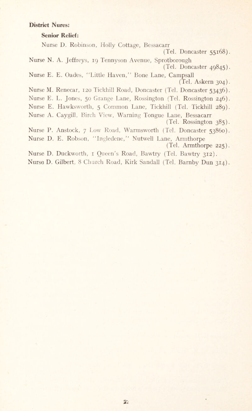 District Nures: Senior Relief: Nurse D. Robinson, Holly Cottage, Bessacarr (Tel. Doncaster 55168). Nurse N. A. Jeffreys, 19 Tennyson Avenue, Sprotborough (Tel. Doncaster 49845). Nurse E. E. Oades, 'Tittle Haven,” Bone Lane, Campsall (Tel. Askern 304). Nurse M. Renecar, 120 Tickhill Road, Doncaster (Tel. Doncaster 53436). Nurse E. L. Jones, 50 Grange Lane, Rossington (Tel. Rossington 246). Nurse E. Hawksworth, 5 Common Lane, Tickhill (Tel. Tickhill 289). Nurse A. Caygill, Birch View, Warning Tongue Lane, Bessacarr (Tel. Rossington 385). Nurse P. Anstock, 7 Low Road, Warmsworth (Tel. Doncaster 53860). Nurse D. E. Robson, 'Tngledene,” Nutwell Lane, Armthorpe (Tel. Armthorpe 225). Nurse D. Duckworth, i Queen/s Road, Bawtiy (Tel. Bawtry 312). Nurse D. Gilbert, 8 Cliurch Road, Kirk Sandall (Tel. Barnby Dun 314).