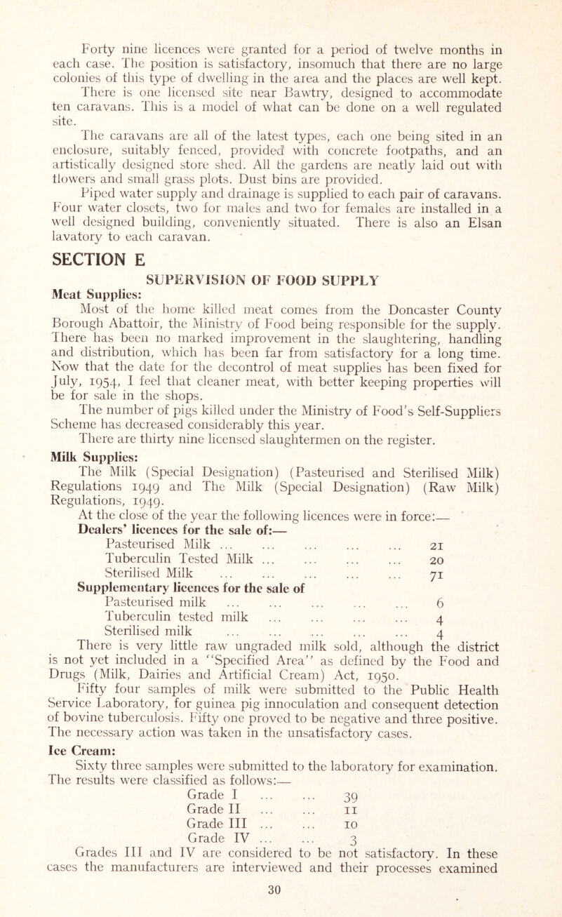 Forty nine licences were granted for a period of twelve months in each case. The position is satisfactory, insomuch that there are no large colonies of this type of dwelling in the area and the places are well kept. There is one licensed site near Bawtry, designed to accommodate ten caravans. This is a model of what can be done on a well regulated site. The caravans are all of the latest types, each one being sited in an enclosure, suitably fenced, provided' with concrete footpaths, and an artistically designed store shed. All the gardens are neatly laid out with flowers and small grass plots. Dust bins are provided. Piped water supply and drainage is supplied to each pair of caravans. Four water closets, two for males and two for females are installed in a well designed building, conveniently situated. There is also an Elsan lavatory to each caravan. SECTION E SUPERVISION OF FOOD SUPPLY Meat Supplies: Most of tire home killed meat comes from the Doncaster County Borough Abattoir, the Ministry of Food being responsible for the supply. There has been no marked improvement in the slaughtering, handling and distribution, which has been far from satisfactory for a long time. Now that the date for the decontrol of meat supplies has been fixed for July, 1954, I feel that cleaner meat, with better keeping properties will be for sale in the shops. The number of pigs killed under the Ministry of Food's Self-Suppliers Scheme has decreased considerably this year. There are thirty nine licensed slaughtermen on the register. Milk Supplies: The Milk (Special Designation) (Pasteurised and Sterilised Milk) Regulations 1949 and The Milk (Special Designation) (Raw Milk) Regulations, 1949. At the close of the year the following licences were in force:— Dealers’ lieenees for the sale of:— Pasteurised Milk ... ... ... ... ... 21 Tuberculin Tested Milk ... 20 Sterilised Milk ... ... ... ... ... 71 Supplementary licences for the sale of Pasteurised milk ... ... ... ... ... 6 Tuberculin tested milk ... ... ... ... 4 Sterilised milk ... ... ... ... ... 4 There is very little raw ungraded milk sold, although the district is not yet included in a ''Specified Area’’ as defined by the Food and Drugs (Milk, Dairies and Artificial Cream) Act, 1950. Fifty four samples of milk were submitted to the Public Health Service Laboratory, for guinea pig innoculation and consequent detection of bovine tuberculosis. Fifty one proved to be negative and three positive. The necessary action was taken in the unsatisfactory cases. Ice Cream: Sixty three samples were submitted to the laboratory for examination. The results were classified as follows:— Grade I ... ... 39 Grade II ... ... ii Grade III ... ... 10 Grade IV 3 Grades III and IV are considered to be not satisfactory. In these cases the manufacturers are interviewed and their processes examined