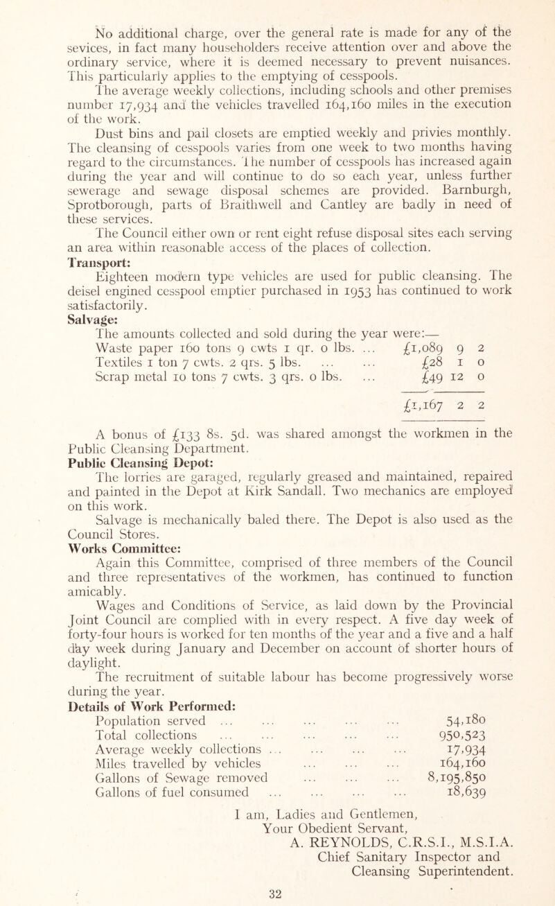 No additional charge, over the general rate is made for any of the sevices, in fact many householders receive attention over and above the ordinary service, where it is deemed necessary to prevent nuisances. This particularly applies to the emptying of cesspools. T he average weekly collections, including schools and other premises number 17,934 and the vehicles travelled 164,160 miles in the execution of the work. Dust bins and pail closets are emptied weekly and privies monthly. The cleansing of cesspools varies from one week to two months having regard to the circumstances. The number of cesspools has increased again during the year and will continue to do so each year, unless further sewerage and sewage disposal schemes are provided. Barnburgh, Sprotborough, parts of Braithwell and Cantley are badly in need of these services. The Council either own or rent eight refuse disposal sites each serving an area within reasonable access of the places of collection. Transport: Eighteen mod'ern type vehicles are used for public cleansing. The deisel engined cesspool emptier purchased in 1953 has continued to work satisfactorily. Salvage: The amounts collected and sold during the year were:— Waste paper 160 tons 9 cwts i qr. o lbs. ... £1,089 9 ^ Textiles i ton 7 cwts. 2 qrs. 5 lbs. ... ... £28 i o Scrap metal 10 tons 7 cwts. 3 qrs. o lbs. ... £49 12 o ~ £1,167 2 2 A bonus of £133 8s, 5d. was shared amongst the workmen in the Public Cleansing Department. Public Cleansing Depot: The lorries are garaged, regularly greased and maintained, repaired and painted in the Depot at Kirk Sandall. Two mechanics are employed on this work. Salvage is mechanically baled there. The Depot is also used as the Council Stores. Works Committee: Again this Committee, comprised of three members of the Council and three representatives of the workmen, has continued to function amicably. Wages and Conditions of Service, as laid down by the Provincial Joint Council are complied with in every respect. A five day week of forty-four hours is worked for ten months of the year and a five and a half dky week during January and December on account of shorter hours of daylight. The recruitment of suitable labour has become progressively worse during the year. Details of Work Performed: Population served ... Total collections Average weekly collections . Miles travelled by vehicles Gallons of Sewage removed Gallons of fuel consumed 54,180 950,523 17,934 164,160 8,195,850 18,639 I am. Ladies and Gentlemen, Your Obedient Servant, A. REYNOLDS, C.R.S.L, M.S.LA. Chief Sanitary Inspector and Cleansing Superintendent.