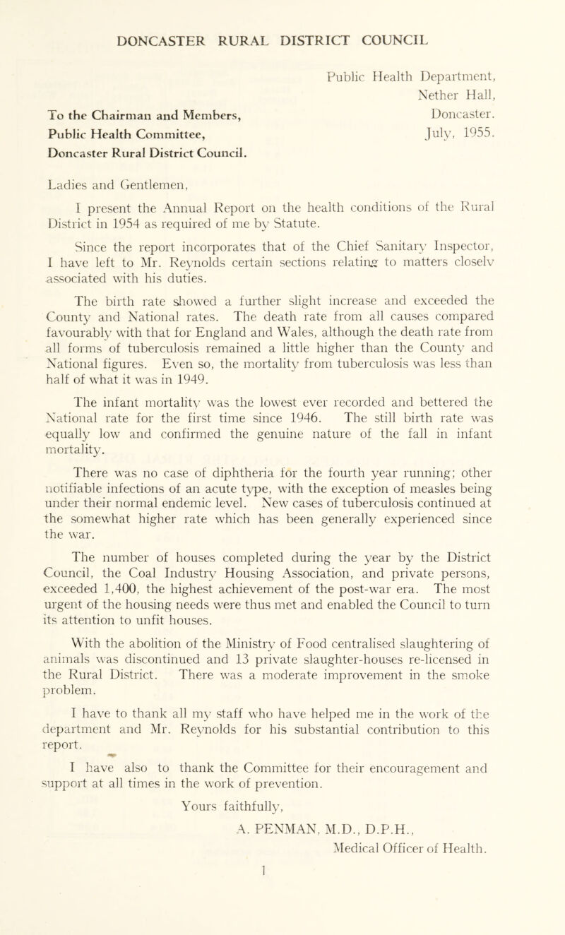 To the Chairman and Members, Public Health Committee, Public Health Department, Nether Hall, Doncaster. Doncaster Rural District Council. Ladies and Gentlemen, I present the Annual Report on the health conditions of the Rural District in 1954 as required of me by Statute. Since the report incorporates that of the Chief Sanitary Inspector, I have left to Mr. Reynolds certain sections relatiae to matters closelv associated with his duties. The birth rate sliowed a further slight increase and exceeded the County and National rates. The death rate from all causes compared favourably with that for England and Wales, although the death rate from all forms of tuberculosis remained a little higher than the County and National figures. Even so, the mortality from tuberculosis was less than half of what it was in 1949. The infant mortality was the lowest ever recorded and bettered the National rate for the first time since 1946. The still birth rate was ■equally low and confirmed the genuine nature of the fall in infant mortality. There was no case of diphtheria for the fourth year running; other notifiable infections of an acute type, with the exception of measles being under their normal endemic level. New cases of tuberculosis continued at the somewhat higher rate which has been generally experienced since the war. The number of houses completed during the year by the District Council, the Coal Industry Housing Association, and private persons, exceeded 1,400, the highest achievement of the post-war era. The most urgent of the housing needs were thus met and enabled the Council to turn its attention to unfit houses. With the abolition of the Ministry of Food centralised slaughtering of animals was discontinued and 13 private slaughter-houses re-licensed in the Rural District. There was a moderate improvement in the smoke problem. I have to thank all my staff who have helped me in the work of the department and Mr. Reynolds for his substantial contribution to this report. I have also to thank the Committee for their encouragement and support at all times in the work of prevention. Yours faithfully. A. PENMAN, M.D., D.P.H., Medical Officer of Health.